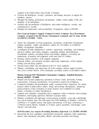 assigned to the United States Army Pacific Command.
 Oversaw the intelligence, security, operations, and training necessary to support the
battalion's mission.
 Managed the training, professional development, welfare, moral, quality of life and
discipline of all subordinates.
 Assisted with the production of intelligence and counter intelligence, security, and
communications security.
 Managed the maintenance and accountability of equipment valued at $90,000.
First Sergeant Engineer Support Company/Vertical Company/ Rear Detachment
Company assigned to the 8th Theater Sustainment Command and US Army Pacific
(USARPAC) 03/2008 – 7/2011
 Advice the commander on troop assignments, promotions, professional development
training, discipline, welfare and utilization matters for 145 soldiers in 14 different
Military Occupational Specialties.
 Coordinated all daily administrative activities; supervising, scheduling, and evaluating
mid-level military and civilian managers; conducting training and professional
development activities; providing tactical and technical guidance; overseeing the
maintenance of property and equipment worth more than $2.3 million
 Ensuring mission-readiness of all assigned equipment.
 Ensuring policies were properly executed; supervising maintenance of the company
training area and living quarters.
 Ensured troop welfare met and adhered to all U.S. Army standards.
 Planned, coordinating, and supervising all of the company mission support activities.
Also serve as senior advisor to the commander, providing counsel on all enlisted matters.
Platoon Sergeant 523rd Horizontal Construction Company, Schofield Barracks,
Hawaii, 08/2005 – 07/2008
 Planned and executed engineering operations in diverse, harsh, and hostile working
environments; reviewing specifications of construction projects for compliance.
 Conducted scheduled and nonscheduled quality assurance/control inspections for various
projects valued at multi-million dollars, noting and resolving discrepancies; monitoring
project progress or lack of progress to ensure projects were completed in a timely
manner, according to contract specifications.
 Updated work schedules; transporting heavy equipment safely to domestic and to foreign
installations and keeping supervisor informed on project status.
 Planned, coordinated and supervised several projects to include, a one mile road through
lava rock in fourteen days; four 800 square foot CMU buildings in Thailand; a 90 foot by
4,100 foot C-17 capable runway with aprons and taxiways in 28 days; constructing a
2,100 foot road in Darwin, Australia in 72 hours; quarry operations; road designs; canal
culverts; and earth dams.
Field Recruiter, Los Angeles Recruiting Battalion, Inglewood, CA, 02/2002- 08/2005
 Researched the local population and identified prospective applicants while maintaining
liaisons with educational and public officials and media personnel and locating,
 