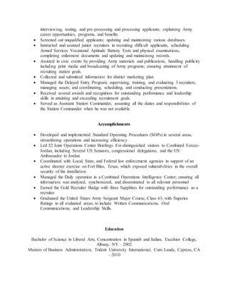 interviewing, testing, and pre-processing and processing applicants; explaining Army
career opportunities, programs, and benefits.
 Screened out unqualified applicants; updating and maintaining various databases.
 Instructed and assisted junior recruiters in recruiting difficult applicants, scheduling
Armed Services Vocational Aptitude Battery Tests and physical examinations,
completing enlistment documents and updating and maintaining records.
 Assisted in civic events by providing Army materials and publications, handling publicity
including print media and broadcasting of Army programs; ensuring attainment of
recruiting station goals.
 Collected and submitted information for district marketing plan.
 Managed the Delayed Entry Program; supervising, training, and evaluating 3 recruiters;
managing assets; and coordinating, scheduling, and conducting presentations.
 Received several awards and recognition for outstanding performance and leadership
skills in attaining and exceeding recruitment goals.
 Served as Assistant Station Commander, assuming all the duties and responsibilities of
the Station Commander when he was not available.
Accomplishments
 Developed and implemented Standard Operating Procedures (SOPs) in several areas,
streamlining operations and increasing efficiency
 Led 52 Joint Operations Center Briefings For distinguished visitors to Combined Forces-
Jordan, including Several US Senators, congressional delegations, and the US
Ambassador to Jordan
 Coordinated with Local, State, and Federal law enforcement agencies in support of an
active shooter exercise on Fort Bliss, Texas, which exposed vulnerabilities in the overall
security of the installation.
 Managed the Daily operation in a Combined Operations Intelligence Center; ensuring all
information was analyzed, synchronized, and disseminated to all relevant personnel
 Earned the Gold Recruiter Badge with three Sapphires for outstanding performance as a
recruiter.
 Graduated the United States Army Sergeant Major Course, Class 63, with Superior
Ratings in all evaluated areas; to include Written Communications, Oral
Communications, and Leadership Skills.
Education
Bachelor of Science in Liberal Arts, Concentration in Spanish and Italian, Excelsior College,
Albany, NY – 2002
Masters of Business Administration, Trident University International, Cum Laude, Cypress, CA
– 2010
 