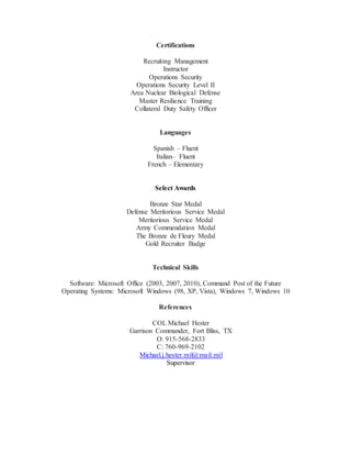 Certifications
Recruiting Management
Instructor
Operations Security
Operations Security Level II
Area Nuclear Biological Defense
Master Resilience Training
Collateral Duty Safety Officer
Languages
Spanish – Fluent
Italian– Fluent
French – Elementary
Select Awards
Bronze Star Medal
Defense Meritorious Service Medal
Meritorious Service Medal
Army Commendation Medal
The Bronze de Fleury Medal
Gold Recruiter Badge
Technical Skills
Software: Microsoft Office (2003, 2007, 2010), Command Post of the Future
Operating Systems: Microsoft Windows (98, XP, Vista), Windows 7, Windows 10
References
COL Michael Hester
Garrison Commander, Fort Bliss, TX
O: 915-568-2833
C: 760-969-2102
Michael.j.hester.mil@mail.mil
Supervisor
 
