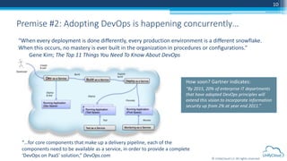 © UnifyCloud LLC All rights reserved
10
Premise #2: Adopting DevOps is happening concurrently…
How soon? Gartner indicates:
“By 2015, 20% of enterprise IT departments
that have adopted DevOps principles will
extend this vision to incorporate information
security up from 2% at year end 2011.”
“When every deployment is done differently, every production environment is a different snowflake.
When this occurs, no mastery is ever built in the organization in procedures or configurations.”
Gene Kim; The Top 11 Things You Need To Know About DevOps
“…for core components that make up a delivery pipeline, each of the
components need to be available as a service, in order to provide a complete
‘DevOps on PaaS’ solution,” DevOps.com
 