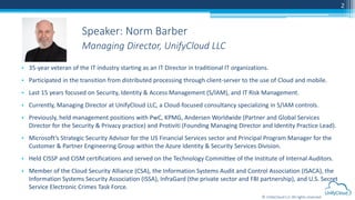 © UnifyCloud LLC All rights reserved
2
• 35-year veteran of the IT industry starting as an IT Director in traditional IT organizations.
• Participated in the transition from distributed processing through client-server to the use of Cloud and mobile.
• Last 15 years focused on Security, Identity & Access Management (S/IAM), and IT Risk Management.
• Currently, Managing Director at UnifyCloud LLC, a Cloud-focused consultancy specializing in S/IAM controls.
• Previously, held management positions with PwC, KPMG, Andersen Worldwide (Partner and Global Services
Director for the Security & Privacy practice) and Protiviti (Founding Managing Director and Identity Practice Lead).
• Microsoft’s Strategic Security Advisor for the US Financial Services sector and Principal Program Manager for the
Customer & Partner Engineering Group within the Azure Identity & Security Services Division.
• Held CISSP and CISM certifications and served on the Technology Committee of the Institute of Internal Auditors.
• Member of the Cloud Security Alliance (CSA), the Information Systems Audit and Control Association (ISACA), the
Information Systems Security Association (ISSA), InfraGard (the private sector and FBI partnership), and U.S. Secret
Service Electronic Crimes Task Force.
Speaker: Norm Barber
Managing Director, UnifyCloud LLC
 