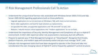 © UnifyCloud LLC All rights reserved
28
• Understand the unique End of Service risks associated with Windows Server 2003 (7/15) and SQL
Server 2005 (4/16) regarding applications built on those platforms:
▫ Upgrade applications to run on-premises on Windows / SQL with more current versions;
▫ Retire older applications and look for SaaS solutions as replacements;
▫ Encapsulate the older, unsupported applications and “lift and shift” to IaaS; and
▫ Refactor / rebuild mission critical applications into “modern applications” to run on PaaS.
• Understand the importance of Security, Identity Management and Compliance all-up in a Hybrid IT
environment. A CSV’s SOC report (or other risk assessment) is necessary, but not sufficient;
• Prepare to operate your IT Risk Management program at “Cloud Speed”. Recognize that threats,
platform features, and modern apps will constantly evolve and you must manage “drift”; and
• Evaluate risk management tools that have been designed to operate in the Cloud and take into
consideration the ever changing nature of Hybrid IT and its frequently updated IT control structure.
IT Risk Management Professionals Call To Action
 