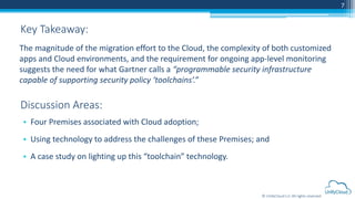 © UnifyCloud LLC All rights reserved
7
• Four Premises associated with Cloud adoption;
• Using technology to address the challenges of these Premises; and
• A case study on lighting up this “toolchain” technology.
Key Takeaway:
Discussion Areas:
The magnitude of the migration effort to the Cloud, the complexity of both customized
apps and Cloud environments, and the requirement for ongoing app-level monitoring
suggests the need for what Gartner calls a “programmable security infrastructure
capable of supporting security policy ‘toolchains’.”
 