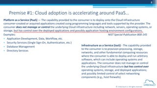 © UnifyCloud LLC All rights reserved
Infrastructure as a Service (IaaS) - The capability provided
to the consumer is to provision processing, storage,
networks, and other fundamental computing resources
where the consumer is able to deploy and run arbitrary
software, which can include operating systems and
applications. The consumer does not manage or control
the underlying Cloud infrastructure but has control over
operating systems, storage, and deployed applications;
and possibly limited control of select networking
components (e.g., host firewalls).
8
Premise #1: Cloud adoption is accelerating around PaaS…
Platform as a Service (PaaS) — The capability provided to the consumer is to deploy onto the Cloud infrastructure
consumer-created or acquired applications created using programming languages and tools supported by the provider. The
consumer does not manage or control the underlying Cloud infrastructure including network, servers, operating systems, or
storage, but has control over the deployed applications and possibly application hosting environment configurations.
Examples: NIST Special Publication 800-145
• Application Development, Data, Workflow, etc.
• Security Services (Single Sign-On, Authentication, etc.)
• Database Management
• Directory Services
 