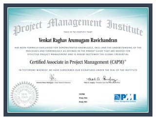 HAS BEEN FORMALLY EVALUATED FOR DEMONSTRATED KNOWLEDGE, SKILL AND THE UNDERSTANDING OF THE
PROCESSES AND TERMINOLOGY AS DEFINED IN THE PMBOK® GUIDE THAT ARE NEEDED FOR
EFFECTIVE PROJECT MANAGEMENT AND IS HEREBY BESTOWED THE GLOBAL CREDENTIAL
THIS IS TO CERTIFY THAT
IN TESTIMONY WHEREOF, WE HAVE SUBSCRIBED OUR SIGNATURES UNDER THE SEAL OF THE INSTITUTE
Certified Associate in Project Management (CAPM)®
Antonio Nieto-Rodriguez • Chair, Board of Directors Mark A. Langley • President and Chief Executive OfﬁcerAntonio Nieto-Rodriguez • Chair, Board of Directors Mark A. Langley • President and Chief Executive Ofﬁcer
29 July 2016
28 July 2021
Venkat Raghav Arumugam Ravichandran
1952960CAPM® Number:
CAPM® Original Grant Date:
CAPM® Expiration Date:
 