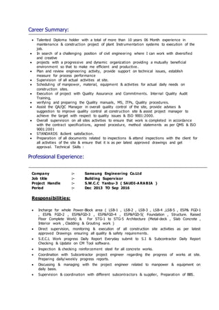 Career Summary:
 Talented Diploma holder with a total of more than 10 years 06 Month experience in
maintenance & construction project of plant Instrumentation systems to execution of the
job.
 In search of a challenging position of civil engineering where I can work with diversified
and creative
 projects with a progressive and dynamic organization providing a mutually beneficial
environment so that to make me efficient and productive .
 Plan and review engineering activity, provide support on technical issues, establish
measure for process performance
 Supervision of all actual activities at site.
 Scheduling of manpower, material, equipment & activities for actual daily needs on
construction sites.
 Execution of project with Quality Assurance and Commitments. Internal Quality Audit
Training,
 verifying and preparing the Quality manuals, MS, ITPs, Quality procedures.
 Assist the QA/QC Manager in overall quality control of the site, provide advises &
suggestion to improve quality control at construction site & assist project manager to
achieve the target with respect to quality issues & ISO 9001:2000.
 Overall supervision on all sites activities to ensure that work is completed in accordance
with the contract specifications, agreed procedure, method statements as per QMS & ISO
9001:2001
 STANDARDS &client satisfaction.
 Preparation of all documents related to inspections & attend inspections with the client for
all activities of the site & ensure that it is as per latest approved drawings and get
approval. Technical Skills :
Professional Experience:
Company :- Samsung Engineering Co.Ltd
Job title :- Building Supervisor
Project Handle :- S.W.C.C Yanbu-3 ( SAUDI-A RA BIA )
Period :- Dec 2013 TO Sep 2016
Responsibilities:
 Incharge for whole Power-Block area ( LSB-1 , LSB-2 , LSB-3 , LSB-4 ,LSB-5 , ESP& FGD-1
, ESP& FGD-2 , ESP&FGD-3 , ESP&FGD-4 , ESP&FGD-5( Foundation , Structure. Raised
Floor Complete Work) & For STG-1 to STG-5 Architecture (Metal-deck , Slab Concrete ,
Interior work , Cladding & Grouting work )
 Direct supervision, monitoring & execution of all construction site activities as per latest
approved Drawings ensuring all quality & safety requirements.
 S.E.C.L Work progress Daily Report Everyday submit to S.I & Subcontractor Daily Report
Checking & Update on CM Tool software.
 Inspection & checking reinforcement steel for all concrete works.
 Coordination with Subcontractor project engineer regarding the progress of works at site.
Preparing daily/weekly progress reports.
 Discussing & managing with the project engineer related to manpower & equipment on
daily basis.
 Supervision & coordination with different subcontractors & supplier, Preparation of BBS.
 