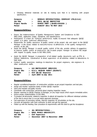  Checking delivered materials on site & making sure that it is matching with project
specification.
Company :- SENDA N INTERNA TIONA L COMPA NY LTD.(K.S.A )
Job title :- CIVIL QA/QC INSPECTOR
Project Handle :- SAMCO PORT ( SAUDI-A RA BIA )
Period :- AUGUST 2011 TO MAY 2013
Responsibilities:
 Ensure the implementation of Quality Management System and Compliance to ISO
9001:2000, applicable Codes, Standards and Specifications.
 Participated in a team for Technical performance Audits & ensured that adequate QA/QC
system is in place, confirmed effectiveness.
 Responsible for quality assurance & quality control at the project site and report to the QA/QC
Manager in the issues related to nonconformance & deficiencies in the quality management
process at the site.
 Assist the QA/QC Manager in overall quality control of the site, provide advises & suggestion
to improve quality control at construction site & assist project manager to achieve the target
with respect to quality issues & ISO 9001:2000.
 Assist the QA/QC Manager in preparation of all related quality documents such as ITPs &
Method Statements. Coordination & direct supervision on all activities related to laboratories &
field tests.
 Conduct quality awareness meetings & inductions for project engineers, site engineers &
other construction staffs.
Company :- K.D INSTRUMENT SERVICES
Project Site :- R.I.C.L HAZA RA SURA T (GUJRA T)
Job title :- Civil QA/QC Inspector
Period :- April 2009 to July 2011
Responsibilities:
 Regular surveillance/inspection of construction activities as per project inspection and test plan.
 Assign and monitor respective duties of other QA/QC inspector
 Store and maintain all quality records.
 Coordinate with construction personnel about ongoing inspection issues.
 Regular reporting to QA/QC Engineer & Manager, on any major issues which require immediate action.
 Ensure proper implementation of ISO 9001.
 To prepare all documents related to inspection & attend all inspection for different individual activities
of the site & ensure that it is as per latest approved drawings.
 Full supervision of concreting activity, Internal inspection for all activities on the site.
 Carryout all inspection with main contractor & client and get the approval.
 Follow up with the Handing Over procedure & requirements with the client to get the Acceptance
Company :- JAL INTERNA TIONA L .
Project Site :- KING FAHA D UNIVERCITY.
Job title :- Civil Supervisor
Period :- December 2007 to November 2008
 