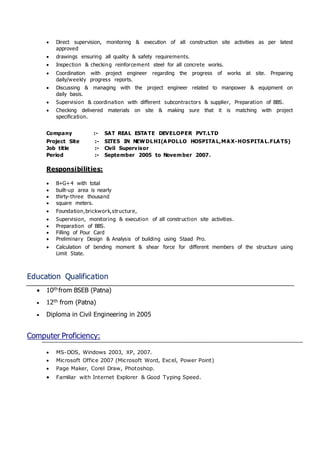  Direct supervision, monitoring & execution of all construction site activities as per latest
approved
 drawings ensuring all quality & safety requirements.
 Inspection & checking reinforcement steel for all concrete works.
 Coordination with project engineer regarding the progress of works at site. Preparing
daily/weekly progress reports.
 Discussing & managing with the project engineer related to manpower & equipment on
daily basis.
 Supervision & coordination with different subcontractors & supplier, Preparation of BBS.
 Checking delivered materials on site & making sure that it is matching with project
specification.
Company :- SAT REAL ESTA TE DEVELOPER PVT.LTD
Project Site :- SITES IN NEWDLHI(A POLLO HOSPITA L,MA X-HOSPITA L.FLA TS)
Job title :- Civil Supervisor
Period :- September 2005 to November 2007.
Responsibilities:
 B+G+4 with total
 built-up area is nearly
 thirty-three thousand
 square meters.
 Foundation,brickwork,structure,
 Supervision, monitoring & execution of all construction site activities.
 Preparation of BBS.
 Filling of Pour Card
 Preliminary Design & Analysis of building using Staad Pro.
 Calculation of bending moment & shear force for different members of the structure using
Limit State.
Education Qualification
 10th from BSEB (Patna)
 12th from (Patna)
 Diploma in Civil Engineering in 2005
Computer Proficiency:
 MS-DOS, Windows 2003, XP, 2007.
 Microsoft Office 2007 (Microsoft Word, Excel, Power Point)
 Page Maker, Corel Draw, Photoshop.
 Familiar with Internet Explorer & Good Typing Speed.
 