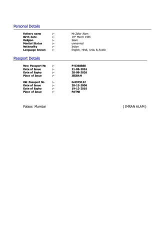Personal Details
Fathers name :- Mr.Zafar Alam
Birth date :- 14th March 1985
Religion :- Islam
Marital Status :- unmarried
Nationality :- Indian
Language known :- English, Hindi, Urdu & Arabic
Passport Details
New Passport No :- P-0368888
Date of Issue :- 21-08-2016
Date of Expiry :- 20-08-2026
Place of Issue :- JEDDAH
Old Passport No :- G-0979122
Date of Issue :- 20-12-2006
Date of Expiry :- 19-12-2016
Place of Issue :- PATNA
Palace: Mumbai ( IMRAN ALAM )
 