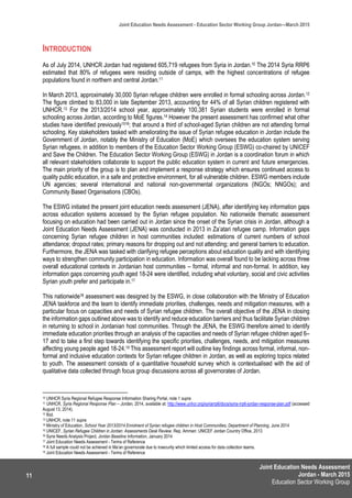 Joint Education Needs Assessment
Jordan - March 2015
Education Sector Working Group
Joint Education Needs Assessment - Education Sector Working Group Jordan—March 2015
11
INTRODUCTION
As of July 2014, UNHCR Jordan had registered 605,719 refugees from Syria in Jordan.10 The 2014 Syria RRP6
estimated that 80% of refugees were residing outside of camps, with the highest concentrations of refugee
populations found in northern and central Jordan.11
In March 2013, approximately 30,000 Syrian refugee children were enrolled in formal schooling across Jordan.12
The figure climbed to 83,000 in late September 2013, accounting for 44% of all Syrian children registered with
UNHCR.13 For the 2013/2014 school year, approximately 100,381 Syrian students were enrolled in formal
schooling across Jordan, according to MoE figures.14 However the present assessment has confirmed what other
studies have identified previously1516; that around a third of school-aged Syrian children are not attending formal
schooling. Key stakeholders tasked with ameliorating the issue of Syrian refugee education in Jordan include the
Government of Jordan, notably the Ministry of Education (MoE) which oversees the education system serving
Syrian refugees, in addition to members of the Education Sector Working Group (ESWG) co-chaired by UNICEF
and Save the Children. The Education Sector Working Group (ESWG) in Jordan is a coordination forum in which
all relevant stakeholders collaborate to support the public education system in current and future emergencies.
The main priority of the group is to plan and implement a response strategy which ensures continued access to
quality public education, in a safe and protective environment, for all vulnerable children. ESWG members include
UN agencies; several international and national non-governmental organizations (INGOs; NNGOs); and
Community Based Organisations (CBOs).
The ESWG initiated the present joint education needs assessment (JENA), after identifying key information gaps
across education systems accessed by the Syrian refugee population. No nationwide thematic assessment
focusing on education had been carried out in Jordan since the onset of the Syrian crisis in Jordan, although a
Joint Education Needs Assessment (JENA) was conducted in 2013 in Za’atari refugee camp. Information gaps
concerning Syrian refugee children in host communities included: estimations of current numbers of school
attendance; dropout rates; primary reasons for dropping out and not attending; and general barriers to education.
Furthermore, the JENA was tasked with clarifying refugee perceptions about education quality and with identifying
ways to strengthen community participation in education. Information was overall found to be lacking across three
overall educational contexts in Jordanian host communities – formal, informal and non-formal. In addition, key
information gaps concerning youth aged 18-24 were identified, including what voluntary, social and civic activities
Syrian youth prefer and participate in.17
This nationwide18 assessment was designed by the ESWG, in close collaboration with the Ministry of Education
JENA taskforce and the team to identify immediate priorities, challenges, needs and mitigation measures, with a
particular focus on capacities and needs of Syrian refugee children. The overall objective of the JENA in closing
the information gaps outlined above was to identify and reduce education barriers and thus facilitate Syrian children
in returning to school in Jordanian host communities. Through the JENA, the ESWG therefore aimed to identify
immediate education priorities through an analysis of the capacities and needs of Syrian refugee children aged 6–
17 and to take a first step towards identifying the specific priorities, challenges, needs, and mitigation measures
affecting young people aged 18-24.19 This assessment report will outline key findings across formal, informal, non-
formal and inclusive education contexts for Syrian refugee children in Jordan, as well as exploring topics related
to youth. The assessment consists of a quantitative household survey which is contextualised with the aid of
qualitative data collected through focus group discussions across all governorates of Jordan.
10 UNHCR Syria Regional Refugee Response Information Sharing Portal, note 1 supra
11 UNHCR, Syria Regional Response Plan – Jordan, 2014, available at: http://www.unhcr.org/syriarrp6/docs/syria-rrp6-jordan-response-plan.pdf (accessed
August 13, 2014).
12 Ibid.
13 UNHCR, note 11 supra
14 Ministry of Education, School Year 2013/2014 Enrolment of Syrian refugee children in Host Communities, Department of Planning, June 2014
15 UNICEF, Syrian Refugee Children in Jordan: Assessments Desk Review. Rep. Amman: UNICEF Jordan Country Office, 2013
16 Syria Needs Analysis Project, Jordan Baseline Information, January 2014
17 Joint Education Needs Assessment - Terms of Reference
18 A full sample could not be achieved in Ma’an governorate due to insecurity which limited access for data collection teams.
19 Joint Education Needs Assessment - Terms of Reference
 