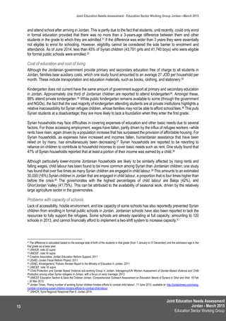 Joint Education Needs Assessment
Jordan - March 2015
Education Sector Working Group
Joint Education Needs Assessment - Education Sector Working Group Jordan—March 2015
13
and attend school after arriving in Jordan. This is partly due to the fact that students, until recently, could only enrol
in formal education provided that there was no more than a 3-years-age difference between them and other
students in the grade to which they are admitted.31 If the difference was wider than 3 years they were essentially
not eligible to enrol for schooling. However, eligibility cannot be considered the sole barrier to enrolment and
attendance. As of June 2014, less than 45% of Syrian children (43,791 girls and 41,740 boys) who were eligible
for formal public schools were enrolled.32
Cost of education and cost of living
Although the Jordanian government provide primary and secondary education free of charge to all students in
Jordan, families bear auxiliary costs, which one study found amounted to an average 27 JOD per household per
month. These include transportation and education materials, such as books, clothing, and stationery.33
Kindergarten does not current have the same amount of government support at primary and secondary education
in Jordan. Approximately one third of Jordanian children are reported to attend kindergarten34. Amongst these,
88% attend private kindergarten.35 While public kindergarten remains available to some (through the government
and NGOs), the fact that the vast majority of kindergarten attending students are at private institutions highlights a
relative inaccessibility for Syrian refugee children, whose families may not be able to afford school fees.36 This puts
Syrian students at a disadvantage; they are more likely to lack a foundation when they enter the first grade.
Syrian households may face difficulties in covering expenses of education and other basic needs due to several
factors. For those accessing employment, wages have fallen, partly driven by the influx of refugee workers –while
rents have risen, again driven by a population increase that has surpassed the provision of affordable housing. For
Syrian households, as expenses have increased and incomes fallen, humanitarian assistance that have been
relied on by many, has simultaneously been decreasing.37 Syrian households are reported to be resorting to
reliance on children to contribute to household incomes to cover basic needs such as rent. One study found that
47% of Syrian households reported that at least a portion of their income was earned by a child.38
Although particularly lower-income Jordanian households are likely to be similarly affected by rising rents and
falling wages, child labour has been found to be more common among Syrian than Jordanian children; one study
has found that over five times as many Syrian children are engaged in child labour.39 This amounts to an estimated
30,000 (16%) Syrian children in Jordan that are engaged in child labour, a proportion that is four times higher than
before the crisis.40 The governorates with the highest percentages of child labour are Balqa (42%), and
Ghor/Jordan Valley (41.75%). This can be attributed to the availability of seasonal work, driven by the relatively
large agriculture sector in the governorates.
Problems with capacity of schools
Lack of accessibility, hostile environment, and low capacity of some schools has also reportedly prevented Syrian
children from enrolling in formal public schools in Jordan. Jordanian schools have also been reported to lack the
resources to fully support the refugees. Some schools are already operating at full capacity, amounting to 120
schools in 2013, and cannot financially afford to implement a two-shift system to increase capacity.41
31 The difference is calculated based on the average date of birth of the students in that grade (from 1 January to 31 December) and the admission age in the
first grade as a base year.
32 UNHCR, note 22 supra
33 UNICEF, note 16 supra
34 Creative Associates, Jordan Education Reform Support, 2011
35 USAID, Jordan Fiscal Reform Project, 2011.
36 USAID, Kindergartens’ Policies Review Report in the Ministry of Education in Jordan, 2011.
37 UNICEF, note 16 supra
38
Child Protection and Gender Based Violence sub-working Group in Jordan, Interagency/UN Women Assessment of Gender-Based Violence and Child
Protection among urban Syrian refugees in Jordan, with a focus on early marriage, 2013
39
UNICEF Education Section & Save the Children Jordan, Comprehensive Outreach Assessment on Education Needs of Syrians in Ghor and Irbid, 18 Feb
– 20 Mar 2013.
40
Jordan Times, ‘Rising number of working Syrian children hinders efforts to combat child labour’, 11 June 2013, available at: http://jordantimes.com/rising-
number-of-working-syrian-children-hinders-efforts-to-combat-child-labour
41
UNHCR, Syria Regional Response Plan 6: Jordan 2014.
 
