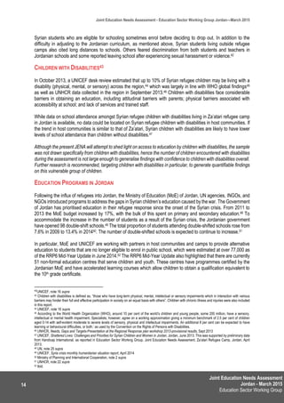 Joint Education Needs Assessment
Jordan - March 2015
Education Sector Working Group
Joint Education Needs Assessment - Education Sector Working Group Jordan—March 2015
14
Syrian students who are eligible for schooling sometimes enrol before deciding to drop out. In addition to the
difficulty in adjusting to the Jordanian curriculum, as mentioned above, Syrian students living outside refugee
camps also cited long distances to schools. Others feared discrimination from both students and teachers in
Jordanian schools and some reported leaving school after experiencing sexual harassment or violence.42
CHILDREN WITH DISABILITIES43
In October 2013, a UNICEF desk review estimated that up to 10% of Syrian refugee children may be living with a
disability (physical, mental, or sensory) across the region,44 which was largely in line with WHO global findings45
as well as UNHCR data collected in the region in September 2013.46 Children with disabilities face considerable
barriers in obtaining an education, including attitudinal barriers with parents; physical barriers associated with
accessibility at school; and lack of services and trained staff.
While data on school attendance amongst Syrian refugee children with disabilities living in Za’atari refugee camp
in Jordan is available, no data could be located on Syrian refugee children with disabilities in host communities. If
the trend in host communities is similar to that of Za’atari, Syrian children with disabilities are likely to have lower
levels of school attendance than children without disabilities.47
Although the present JENA will attempt to shed light on access to education by children with disabilities, the sample
was not drawn specifically from children with disabilities, hence the number of children encountered with disabilities
during the assessment is not large enough to generalise findings with confidence to children with disabilities overall.
Further research is recommended, targeting children with disabilities in particular, to generate quantifiable findings
on this vulnerable group of children.
EDUCATION PROGRAMS IN JORDAN
Following the influx of refugees into Jordan, the Ministry of Education (MoE) of Jordan, UN agencies, INGOs, and
NGOs introduced programs to address the gaps in Syrian children’s education caused by the war. The Government
of Jordan has prioritised education in their refugee response since the onset of the Syrian crisis. From 2011 to
2013 the MoE budget increased by 17%, with the bulk of this spent on primary and secondary education.48 To
accommodate the increase in the number of students as a result of the Syrian crisis, the Jordanian government
have opened 98 double-shift schools.49 The total proportion of students attending double-shifted schools rose from
7.6% in 2009 to 13.4% in 201450. The number of double-shifted schools is expected to continue to increase.51
In particular, MoE and UNICEF are working with partners in host communities and camps to provide alternative
education to students that are no longer eligible to enrol in public school, which were estimated at over 77,000 as
of the RRP6 Mid-Year Update in June 2014.52 The RRP6 Mid-Year Update also highlighted that there are currently
51 non-formal education centres that serve children and youth. These centres have programmes certified by the
Jordanian MoE and have accelerated learning courses which allow children to obtain a qualification equivalent to
the 10th grade certificate.
42
UNICEF, note 16 supra
43 Children with disabilities is defined as, “those who have long-term physical, mental, intellectual or sensory impairments which in interaction with various
barriers may hinder their full and effective participation in society on an equal basis with others”. Children with chronic illness and injuries were also included
in this report.
44 UNICEF, note 16 supra
45 According to the World Health Organization (WHO), around 10 per cent of the world’s children and young people, some 200 million, have a sensory,
intellectual or mental health impairment. Specialists, however, agree on a working approximation giving a minimum benchmark of 2.5 per cent of children
aged 0-14 with self-evident moderate to severe levels of sensory, physical and intellectual impairments. An additional 8 per cent can be expected to have
learning or behavioural difficulties, or both.’ as used by the Convention on the Rights of Persons with Disabilities.
46 UNHCR, Needs, Gaps and Targets-Presentation at the Regional Response plan workshop 2013-provisional results, Sept 2013
47 UNICEF, Shattered Lives: Challenges and Priorities for Syrian Children and Women in Jordan, Jordan, June 2013. This was supported by preliminary data
from Handicap International, as reported in Education Sector Working Group, Joint Education Needs Assessment, Za’atari Refugee Camp, Jordan, April
2013.
48 UN, note 25 supra
49 UNICEF, Syria crisis monthly humanitarian situation report, April 2014
50 Ministry of Planning and International Cooperation, note 2 supra
51 UNHCR, note 22 supra
52 Ibid.
 