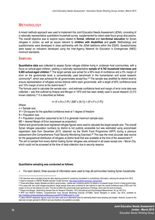 Joint Education Needs Assessment
Jordan - March 2015
Education Sector Working Group
Joint Education Needs Assessment - Education Sector Working Group Jordan—March 2015
15
METHODOLOGY
A mixed methods approach was used to implement this Joint Education Needs Assessment (JENA), consisting of
a nationally representative quantitative household survey, supplemented by nation-wide focus group discussions.
The overall objective was to explore topics related to formal, informal and non-formal education for Syrian
refugees in Jordan, as well as issues relevant to children with disabilities and youth. Methodology and
questionnaires were developed in close partnership with the JENA taskforce within the ESWG. Questionnaires
were based on indicators developed using the Inter-Agency Network for Education in Emergencies (INEE)
minimum standards.
SAMPLING
Quantitative data was collected to assess Syrian refugee children living in Jordanian host communities, with a
focus on school-aged children, yielding a nationally representative sample of 4,742 household interviews and
9,085 school-aged children.53 The target sample size aimed for a 95% level of confidence and a 5% margin of
error on the governorate level, a conventionally used benchmark in the humanitarian and social research
community54, which was achieved for all governorates except four.55 The sample was stratified by district level to
ensure representation of refugees across districts within each governorate, with a target of 90% confidence level
and 10% margin of error at the district level.56
The formula used to calculate the sample size – and estimate confidence level and margin of error once data was
collected – was first outlined by Krejcie and Morgan in 1970 and has been widely used in social research (3,313
known citations).57 It is described as follows:
n= X2 x N x (1-P) / (ME2 x (N-1)) + (X2 x P x (1-P))
Where:
n = Sample size
X2 = Chi-square for the specified confidence level at 1 degree of freedom
N = Population size
P = Population proportion (assumed to be 0.5 to generate maximum sample size)
ME = desired Margin of Error (expressed as proportion)
District and governorate level registered refugee figures were used to calculate the target sample size. The overall
Syrian refugee population numbers by district is not publicly accessible but was estimated using anonymised
registration data from December 2013, obtained via the World Food Programme (WFP) during a previous
assessment (the Comprehensive Food Security Monitoring Exercise).58 This was the most accurate data source
for the geographical distribution of refugees at district level that was available at the time of the assessment.59
The aim to sample from every district hosting Syrian refugees was achieved in all cases except one – Ma’an City,
which could not be accessed at the time of data collection due to security reasons.
Quantitative sampling was conducted as follows:
 For each district, three sources of information were used to map all communities hosting Syrian households:
53 69 interviews were excluded during the data cleaning process for containing inconsistent or contradictory information, reducing the sample from 4812.
54 Used for example in UNICEF Multiple Indicator Cluster Surveys: http://www.childinfo.org/mics3_manual.html
55 These were Balqa, Aqaba, Madaba and Ma’an governorates – please see Limitations section for details on increased margin of error in these governorates.
56 For areas with very small refugee populations, target sample sizes were combined for two districts to reach the overall confidence level of 90% and 10%
margin of error for two districts at a time. This did not affect the governorate level significance of findings, which was the level of analysis.
57 Krejcie and Morgan, Determining Sample Size for Research Activities, 1970, Educational and Psychological Measurement, 30, pp. 607-610,
58 WFP and REACH Initiative, Comprehensive Food Security Monitoring Exercise (CFSME), Syrian Refugees in Jordan, July 2014, available at:
http://reliefweb.int/sites/reliefweb.int/files/resources/WFPCFSMEJuly2014_0.pdf
59 Latest UNHCR registration figures could have been used as an alternative basis for estimating district level sampling size targets. However, access to this
data had not been granted to REACH and was therefore not possible to consider.
 