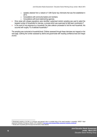 Joint Education Needs Assessment
Jordan - March 2015
Education Sector Working Group
Joint Education Needs Assessment - Education Sector Working Group Jordan—March 2015
16
o Updates obtained from a network of 1,094 Syrian key informants that was first established in
2013;
o Consultations with community leaders and members;
o Consultations with local implementing agencies.
 Once areas with refugee populations were identified, systemised random sampling was used to select the
targeted number of households for interview, a process which was supervised by field team coordinators.60
 In the event of non-response by a household, the data collector proceeded to visit the next household, this
occurred with roughly 1% of selected households.61
The sampling was conducted at household level. Children assessed through these interviews are mapped on the
next page, outlining the number assessed by district and governorate with resulting confidence level and margin
of error.
60 Randomised sampling in the field is a commonly used approach when no complete listing of the overall population is accessible: UNICEF, Rapid
Assessment Sampling in Emergency Situation, 2010, available at: http://www.unicef.org/eapro/Rapid_assessment_sampling_booklet.pdf
61 Revisits were not possible given the scope and time-frame of data collection.
 