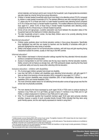 Joint Education Needs Assessment
Jordan - March 2015
Education Sector Working Group
Joint Education Needs Assessment - Education Sector Working Group Jordan—March 2015
3
school materials; and having to work to earn money for the household. Lack of appropriate documentation
was also raised as a barrier during focus group discussions.
 Children in female headed households were found more likely to be attending school (70.4%) compared
to children in male headed households (61%).The starkest difference was seen amongst boys aged 12-
17, where only 44.7% of those who lived in a male headed household were attending school compared
to 57.5% of those who lived in a female headed households. The smallest difference was found amongst
boys aged 6-11, where 72.4% of those living in female headed households were attending school,
compared to 69.3% of those living in a female headed household.
 Across all sex and age-groups, a positive association was found between the education status of the
household head and the likelihood of children attending school.
 The later households arrived in Jordan, the less likely children were to be currently attending formal
education, across all age groups.
Non-formal education6
 Children spoke positively about non-formal education centres in focus group discussions. Specifically
boys highlighted how well they are treated by teachers and the flexibility of schedules while girls in
particular highlighted the wide variety of activities.
 Safety is the largest concern for non-formal education students, with both boys and girls reporting facing
harassment outside the centres, usually on their way to the NFE centres
Informal education7
 Most children interviewed in informal education settings reported that they attended informal education
centres to complement formal education.
 Access to transportation to and from centres was the key issue raised by informal education students.
Safety concerns did not feature as strongly here, with FGD participants largely reporting that they faced
no particular safety and security issues when attending informal education.
Inclusive education – children with disabilities
 3% of school-aged children sampled had at least one disability.
 Less than half (46%) of children with disabilities were attending formal education, with girls aged 6-11
twice as likely to be receiving a formal education (65%) compared to boys aged 12-17 (33%).8
 The most common disabilities were physical disabilities (36% of total disabilities), followed by visual
disabilities (25%) and mental disabilities (19%).
 The most commonly stated reason for not attending formal education across all age-groups was that the
school was not physically accessible.
Youth
 The main desires for the future expressed by youth (aged 18-24) in FGDs were to continue studying (9
mentions in boy FGDs and 13 in girl FGDs), go back to Syria (11 mentions in boy FGDs and 5 in girl
FGDs), or obtain employment (3 mentions in boy FGDs and 5 in girls ones).
 Only 1% of households reported that household members aged 18-24 year were pursuing voluntary
activities, however a quarter of youth consulted directly through FGDs indicated that they were using
youth friendly spaces, and the vast majority expressed an interest in using them.9
6 Certified education services following MOE’s NFE curricula (2 year course). The eligibility of students to NFE includes those who have missed at least 1
year of school or have never been enrolled in formal education in Jordan
7 Educational activities that range from recreational activities to literacy numeracy, and life skills sessions. These educational activities are not certifiable by
the Ministry of Education and not specifically bound to certain age or target group
8 Since the sample was drawn from the overall population the number of children with disabilities is not high enough to enable generalisation of findings at
any conventionally accepted level of statistical significance.
9 See ‘key education terms’ table in the key findings section for definitions.
 