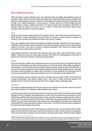 Joint Education Needs Assessment
Jordan - March 2015
Education Sector Working Group
Joint Education Needs Assessment - Education Sector Working Group Jordan—March 2015
49
NON-FORMAL EDUCATION
FGDs were held to explore information about what participants liked and disliked about attending non-formal
education; problems they faced when attending and solutions they envisioned for these; frequency of attendance;
reasons for missing classes or sessions; reasons for not attending formal education instead; and needs that could
be better met to facilitate attendance in formal education.95 Schools visited had non-formal programmes that
allowed students to obtain a certificate equivalent to 10th grade education that is accredited by the Ministry of
Education. After this, students can move on to the 11th grade in a formal school and pursue Tawjihi (Jordan
education system equivalent to a high school diploma).
Likes
Overall, both boys and girls spoke positively of the education centres. Features that were most liked about non-
formal education included opportunities to play with friends (6 mentions), positive treatment by teachers (6
mentions), and the activities and entertainment offered at the school (5 mentions).
There was consistent mention of how well students were treated by teachers, especially by the boys involved in
discussions. Boys mentioned being hit by teachers if they answered a question wrong in previous schools before
coming to the centre. There were no mentions of physical punishment in NFE centres and students spoke
frequently about how patient teachers were them.
Some students mentioned a “free period” where they were able to play sports, meet with their friends, and eat
together. Students also mentioned a wide range of activities in the centres, from planting gardens in the centre, to
learning how to work with computers, to dancing and singing classes.
Dislikes
During the discussions, dislikes were mentioned fewer times and many were issues that happened outside the
centre (such as transportation and safety during the journey to and from the centre). When safety and aggression
were discussed, it was found these occurred outside the centre. Students mentioned gangs and bullies both on
the road and in areas surrounding the centre. Students mentioned that some of these groups have guns; sell drugs;
and expose knives and weapons to students when they walk by. One boy mentioned in the discussions that 10
young men surrounded three of them and pushed them around in a circle while they were walking home.
Lack of transportation was also mentioned a few times, sometimes within the context of safety. The lack of having
consistent transportation, long distance students have to walk (which is harder during bad weather), and
aggression faced on the way to school were all said to have a negative impact on attendance rates.
Attendance
The majority of students attended centres full time, however some students were only able to attend one to three
days a week. Reasons for non-attendance differed between boys and girls.
In general, boys sometimes “took over the household” in the absence or lack of ability of the father in the household
because of an injury or disability. Not attending school in order to work to provide income was mentioned in every
FGD with boys at NFE centres. Along with providing income, boys also mentioned missing class at the centres in
order to escort their sisters to school or NFE centres to protect them from gangs and going to the market for their
mothers to pick up food and other goods. Other reasons boys missed classes include issues with transportation
and leaving the NFE centre because they enrolled in formal school. In the FGD with only four students, participants
said most of the absent students were working.
In general, girls missed class at NFE centres because of protection concerns. One girl mentioned that her father
would not let her leave the house alone to catch the bus because the walk to the bus stop was too dangerous.
Unless one of her brothers was able to walk her to the bus, she could not go to school. This was normally mitigated
95 REACH facilitated 8 FGDs consisting of 52 participants. All FGDs had a minimum of 6 participants except for one FGD consisting of 4 boys due to the
centres lack of students that day (REACH facilitators were told some of the boys work regularly. This will be explored further in the “Attendance” section).
 