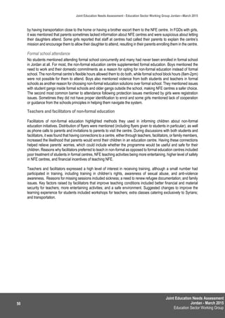 Joint Education Needs Assessment
Jordan - March 2015
Education Sector Working Group
Joint Education Needs Assessment - Education Sector Working Group Jordan—March 2015
50
by having transportation close to the home or having a brother escort them to the NFE centre. In FGDs with girls,
it was mentioned that parents sometimes lacked information about NFE centres and were suspicious about letting
their daughters attend. Some girls reported that staff at centres had called their parents to explain the centre’s
mission and encourage them to allow their daughter to attend, resulting in their parents enrolling them in the centre.
Formal school attendance
No students mentioned attending formal school concurrently and many had never been enrolled in formal school
in Jordan at all. For most, the non-formal education centre supplemented formal education. Boys mentioned the
need to work and their domestic commitments as a reason for opting for non-formal education instead of formal
school. The non-formal centre’s flexible hours allowed them to do both, while formal school block hours (8am-2pm)
were not possible for them to attend. Boys also mentioned violence from both students and teachers in formal
schools as another reason for choosing non-formal education solutions over formal school. They mentioned issues
with student gangs inside formal schools and older gangs outside the school, making NFE centres a safer choice.
The second most common barrier to attendance following protection issues mentioned by girls were registration
issues. Sometimes they did not have proper identification to enrol and some girls mentioned lack of cooperation
or guidance from the schools principles in helping them navigate the system.
Teachers and facilitators of non-formal education
Facilitators of non-formal education highlighted methods they used in informing children about non-formal
education initiatives. Distribution of flyers were mentioned (including flyers given to students in particular), as well
as phone calls to parents and invitations to parents to visit the centre. During discussions with both students and
facilitators, it was found that having connections to a centre, either through teachers, facilitators, or family members,
increased the likelihood that parents would enrol their children in an education centre. Having these connections
helped relieve parents’ worries, which could include whether the programme would be useful and safe for their
children. Reasons why facilitators preferred to teach in non-formal as opposed to formal education centres included
poor treatment of students in formal centres, NFE teaching activities being more entertaining, higher level of safety
in NFE centres, and financial incentives of teaching NFE.
Teachers and facilitators expressed a high level of interest in receiving training, although a small number had
participated in training, including training in children’s rights, awareness of sexual abuse, and anti-violence
awareness. Reasons for missing sessions included sickness; a need to renew refugee documentation; and family
issues. Key factors raised by facilitators that improve teaching conditions included better financial and material
security for teachers; more entertaining activities; and a safe environment. Suggested changes to improve the
learning experience for students included workshops for teachers; extra classes catering exclusively to Syrians;
and transportation.
 