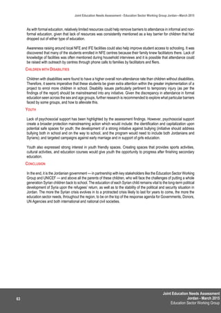 Joint Education Needs Assessment
Jordan - March 2015
Education Sector Working Group
Joint Education Needs Assessment - Education Sector Working Group Jordan—March 2015
63
As with formal education, relatively limited resources could help remove barriers to attendance in informal and non-
formal education, given that lack of resources was consistently mentioned as a key barrier for children that had
dropped out of either type of education.
Awareness raising around local NFE and IFE facilities could also help improve student access to schooling. It was
discovered that many of the students enrolled in NFE centres because their family knew facilitators there. Lack of
knowledge of facilities was often mentioned during household interviews and it is possible that attendance could
be raised with outreach by centres through phone calls to families by facilitators and fliers.
CHILDREN WITH DISABILITIES
Children with disabilities were found to have a higher overall non-attendance rate than children without disabilities.
Therefore, it seems imperative that these students be given extra attention within the greater implementation of a
project to enrol more children in school. Disability issues particularly pertinent to temporary injury (as per the
findings of the report) should be mainstreamed into any initiative. Given the discrepancy in attendance in formal
education seen across the sex and age groups, further research is recommended to explore what particular barriers
faced by some groups, and how to alleviate this.
YOUTH
Lack of psychosocial support has been highlighted by the assessment findings. However, psychosocial support
create a broader protection mainstreaming action which would include: the identification and capitalization upon
potential safe spaces for youth; the development of a strong initiative against bullying (initiative should address
bullying both in school and on the way to school, and the program would need to include both Jordanians and
Syrians); and targeted campaigns against early marriage and in support of girls education.
Youth also expressed strong interest in youth friendly spaces. Creating spaces that provides sports activities,
cultural activities, and education courses would give youth the opportunity to progress after finishing secondary
education.
CONCLUSION
In the end, it is the Jordanian government — in partnership with key stakeholders like the Education Sector Working
Group and UNICEF — and above all the parents of these children, who will face the challenges of putting a whole
generation Syrian children back to school. The education of each Syrian child remains vital to the long-term political
development of Syria upon the refugees’ return, as well as to the stability of the political and security situation in
Jordan. The more the Syrian crisis evolves in to a protracted crisis likely to last for years to come, the more the
education sector needs, throughout the region, to be on the top of the response agenda for Governments, Donors,
UN Agencies and both international and national civil societies.
 