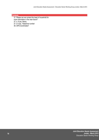 Joint Education Needs Assessment
Jordan - March 2015
Education Sector Working Group
Joint Education Needs Assessment - Education Sector Working Group Jordan—March 2015
78
Contacts
37. Please can we contact the head of household for
more information in the near future?
37. a. If yes, Name,
37. b If yes, Telephone number
38. GPS Coordinates?
 