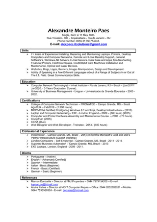 Alexandre Monteiro Paes
Single, Born in 11 May 1983.
Rua Tonelero, 380 – Copacabana - Rio de Janeiro – RJ
Phone Number: 0055 21 993754048.
E-mail: alexpaes.itsolutions@gmail.com
Skills
7+ Years of Experience Installing, Repairing and Maintaining Laptops, Printers, Desktop
Computers and Computer Networks, Remote and Local Desktop Support, General
Software’s, Windows AD Servers, E-mail Servers, Data Base and Apps Troubleshooting,
Financial Printers, Electronic Scales, Credit/Debit Card Machines Installation and
Maintenance, Optical and Laser Devices.
Websites, Blogs, Logos, Banners, Images Manipulation, Design and Development.
Ability of Speaking in a Few Different Languages About of a Range of Subjects In or Out of
The I.T. Field. Great Communication Skills.
Education
Computer Network Technologist – Infnet Institute – Rio de Janeiro, RJ – Brazil – (Jan2017/
Jan2020. - 3 Years Graduation Course).
University of Business Management - Unigran - Universidade da Grande Dourados - 2000 -
2002.
Certifications
College of Computer Network Technician – PRONATEC – Campo Grande, MS – Brazil
Ago2014 – Feb2016 - (1.200 hours).
MCP/MCSA Certified Configuring Windows 8.1 and Impl. Desktop Infrastructure – (2015).
Laptop and Computer Networking - EXE - London, England – 2009 – (60 Hours) (2015)
Computer and Printer Hardware Assembly and Maintenance Course. – 2000 - (70 hours)
CompTIA+ (2005)
CCNA (Due)
Web Designer and Web Developer - Treinatec - 2013.- (400 hours)
Professional Experience
Innfomaster – Campo Grande, MS, Brazil – 2014 (8 months Microsoft’s Gold and Dell’s
Partner Infrastructure Support Intership)
London Computers – Self-Employed – Campo Grande, MS, Brazil - 2011 - 2016
Suportec Business Automation – Campo Grande, MS, Brazil – 2013
EXE Laptops, London, England - 2009 - 2011.
Idioms
Portuguese - (Native)
English – Advanced (Certified)
Spanish – Intermediate
Italian - Basic (Beginner)
French - Basic (Certified)
German - Basic (Beginner)
References
Marcos Donizette – Director at FMJ Properties – 0044 7979154200 – E-mail:
luymarcos@htmail.com
Andre Rattes – Director at MGIT Computer Repais – Office: 0044 2032392021 – Mobile:
0044 7533580324 - E-mail: derrates@hotmail.com
 