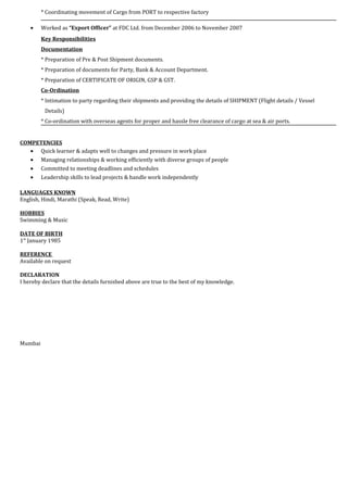 * Coordinating movement of Cargo from PORT to respective factory
• Worked as “Export Officer” at FDC Ltd. from December 2006 to November 2007
Key Responsibilities
Documentation
* Preparation of Pre & Post Shipment documents.
* Preparation of documents for Party, Bank & Account Department.
* Preparation of CERTIFICATE OF ORIGIN, GSP & GST.
Co-Ordination
* Intimation to party regarding their shipments and providing the details of SHIPMENT (Flight details / Vessel
Details)
* Co-ordination with overseas agents for proper and hassle free clearance of cargo at sea & air ports.
COMPETENCIES
• Quick learner & adapts well to changes and pressure in work place
• Managing relationships & working efficiently with diverse groups of people
• Committed to meeting deadlines and schedules
• Leadership skills to lead projects & handle work independently
LANGUAGES KNOWN
English, Hindi, Marathi (Speak, Read, Write)
HOBBIES
Swimming & Music
DATE OF BIRTH
1st
January 1985
REFERENCE
Available on request
DECLARATION
I hereby declare that the details furnished above are true to the best of my knowledge.
Mumbai
 