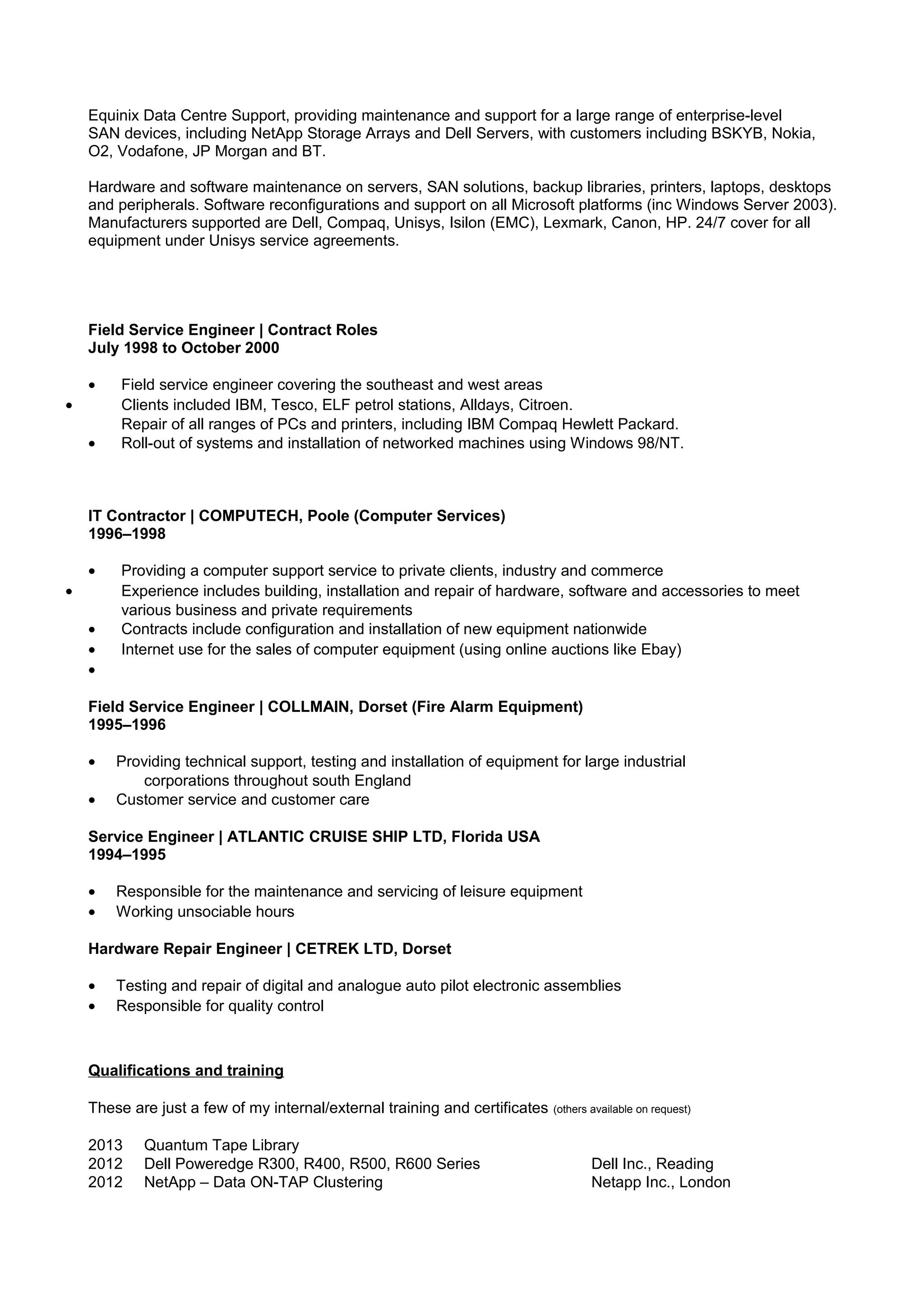 Equinix Data Centre Support, providing maintenance and support for a large range of enterprise-level
SAN devices, including NetApp Storage Arrays and Dell Servers, with customers including BSKYB, Nokia,
O2, Vodafone, JP Morgan and BT.
Hardware and software maintenance on servers, SAN solutions, backup libraries, printers, laptops, desktops
and peripherals. Software reconfigurations and support on all Microsoft platforms (inc Windows Server 2003).
Manufacturers supported are Dell, Compaq, Unisys, Isilon (EMC), Lexmark, Canon, HP. 24/7 cover for all
equipment under Unisys service agreements.
Field Service Engineer | Contract Roles
July 1998 to October 2000
• Field service engineer covering the southeast and west areas
• Clients included IBM, Tesco, ELF petrol stations, Alldays, Citroen.
Repair of all ranges of PCs and printers, including IBM Compaq Hewlett Packard.
• Roll-out of systems and installation of networked machines using Windows 98/NT.
IT Contractor | COMPUTECH, Poole (Computer Services)
1996–1998
• Providing a computer support service to private clients, industry and commerce
• Experience includes building, installation and repair of hardware, software and accessories to meet
various business and private requirements
• Contracts include configuration and installation of new equipment nationwide
• Internet use for the sales of computer equipment (using online auctions like Ebay)
•
Field Service Engineer | COLLMAIN, Dorset (Fire Alarm Equipment)
1995–1996
• Providing technical support, testing and installation of equipment for large industrial
corporations throughout south England
• Customer service and customer care
Service Engineer | ATLANTIC CRUISE SHIP LTD, Florida USA
1994–1995
• Responsible for the maintenance and servicing of leisure equipment
• Working unsociable hours
Hardware Repair Engineer | CETREK LTD, Dorset
• Testing and repair of digital and analogue auto pilot electronic assemblies
• Responsible for quality control
Qualifications and training
These are just a few of my internal/external training and certificates (others available on request)
2013 Quantum Tape Library
2012 Dell Poweredge R300, R400, R500, R600 Series Dell Inc., Reading
2012 NetApp – Data ON-TAP Clustering Netapp Inc., London
 
