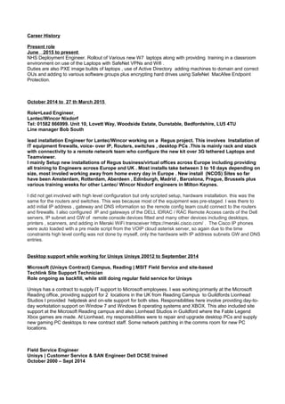 Career History
Present role
June 2015 to present
NHS Deployment Engineer. Rollout of Various new W7 laptops along with providing training in a classroom
environment on use of the Laptops with SafeNet VPNs and Wifi .
Duties are also PXE image builds of laptops , use of Active Directory adding machines to domain and correct
OUs and adding to various software groups plus encrypting hard drives using SafeNet MacAfee Endpoint
Protection.
October 2014 to 27 th March 2015
Role=Lead Engineer
Lantec/Wincor Nixdorf
Tel: 01582 866999. Unit 10, Lovett Way, Woodside Estate, Dunstable, Bedfordshire, LU5 4TU
Line manager Bob South
lead installation Engineer for Lantec/Wincor working on a Regus project. This involves Installation of
IT equipment firewalls, voice- over IP, Routers, switches , desktop PCs .This is mainly rack and stack
with connectivity to a remote network team who configure the new kit over 3G tethered Laptops and
Teamviewer.
I mainly Setup new installations of Regus business/virtual offices across Europe including providing
all training to Engineers across Europe and UK . Most installs take between 3 to 10 days depending on
size, most involed working away from home every day in Europe . New install (NCOS) Sites so far
have been Amsterdam, Rotterdam, Aberdeen , Edinburgh, Madrid , Barcelona, Prague, Brussels plus
various training weeks for other Lantec/ Wincor Nixdorf engineers in Milton Keynes.
I did not get involved with high level configuration but only scripted setup, hardware installation. this was the
same for the routers and switches. This was because most of the equipment was pre-staged. I was there to
add initial IP address , gateway and DNS information so the remote config team could connect to the routers
and firewalls. I also configured IP and gateways of the DELL IDRAC / RAC Remote Access cards of the Dell
servers, IP subnet and GW of remote console devices fitted and many other devices including desktops,
printers , scanners, and adding in Meraki WiFi transceiver https://meraki.cisco.com/ . The Cisco IP phones
were auto loaded with a pre made script from the VOIP cloud asterisk server, so again due to the time
constraints high level config was not done by myself, only the hardware with IP address subnets GW and DNS
entries.
Desktop support while working for Unisys Unisys 20012 to September 2014
Microsoft (Unisys Contract) Campus, Reading | MSIT Field Service and site-based
Techlink Site Support Technician
Role ongoing as backfill, while still doing regular field service for Unisys
Unisys has a contract to supply IT support to Microsoft employees. I was working primarily at the Microsoft
Reading office, providing support for 2 locations in the UK from Reading Campus to Guildfords Lionhead
Studios I provided helpdesk and on-site support for both sites. Responsibilities here involve providing day-to-
day workstation support on Window 7 and Windows 8 operating systems and XBOX. This also included site
support at the Microsoft Reading campus and also Lionhead Studios in Guildford where the Fable Legend
Xbox games are made. At Lionhead, my responsibilities were to repair and upgrade desktop PCs and supply
new gaming PC desktops to new contract staff. Some network patching in the comms room for new PC
locations.
Field Service Engineer
Unisys | Customer Service & SAN Engineer Dell DCSE trained
October 2000 – Sept 2014
 