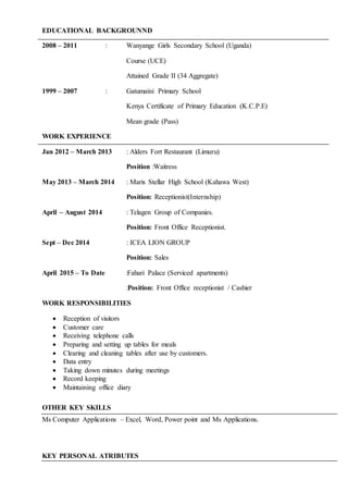 EDUCATIONAL BACKGROUNND
2008 – 2011 : Wanyange Girls Secondary School (Uganda)
Course (UCE)
Attained Grade II (34 Aggregate)
1999 – 2007 : Gatumaini Primary School
Kenya Certificate of Primary Education (K.C.P.E)
Mean grade (Pass)
WORK EXPERIENCE
Jan 2012 – March 2013 : Alders Fort Restaurant (Limuru)
Position :Waitress
May 2013 – March 2014 : Maris Stellar High School (Kahawa West)
Position: Receptionist(Internship)
April – August 2014 : Telagen Group of Companies.
Position: Front Office Receptionist.
Sept – Dec 2014 : ICEA LION GROUP
Position: Sales
April 2015 – To Date :Fahari Palace (Serviced apartments)
:Position: Front Office receptionist / Cashier
WORK RESPONSIBILITIES
 Reception of visitors
 Customer care
 Receiving telephone calls
 Preparing and setting up tables for meals
 Clearing and cleaning tables after use by customers.
 Data entry
 Taking down minutes during meetings
 Record keeping
 Maintaining office diary
OTHER KEY SKILLS
Ms Computer Applications – Excel, Word, Power point and Ms Applications.
KEY PERSONAL ATRIBUTES
 