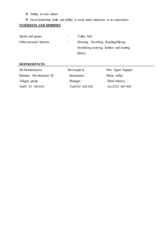  Ability to train others.
 Good leadership skills and ability to work under minimum or no supervision.
INTERESTS AND HOBBIES
Sports and games : Volley ball
Other personal interests : Drawing, Travelling, Reading,Hiking
Socializing.cooking, fashion and reading
history.
REFERERENCES
Mr.Dominickarau. Mr.Joseph K. Mrs. Agnes Ngunjiri
Bussines Development M. Restaurants, Maris stellas
Telagen group Manager Head mistress
Tel:07 23 749 010 Tel:0725 438 938 Tel :0721 407 494
 