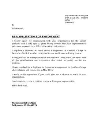 Philomena KaburaNjore
P.O. Box 8543 – 00100
GPO
NAIROBI
To
Sir/Madam,
REF: APPLICATION FOR EMPLOYMENT
I hereby apply for employment with your organization for the vacant
position. I am a lady aged 23 years willing to work with your organization to
gain more exposure in a different working environment.
I acquired a Diploma in Front Office Management in Graffins College in
December 2014. I am also computer literate and I have a driving license.
Having worked as a receptionist for a duration of three years, I believe I have
all the qualifications and experience that entail to qualify me for the
position.
I have enrolled for a Diploma in Business Management in Graffins College
where classes will commence in May 2016.
I would really appreciate if you could give me a chance to work in your
organization.
I anticipate to receive a positive response from your organization.
Yours faithfully,
Philomena KaburaNjore
Cell phone: 0726441771
 