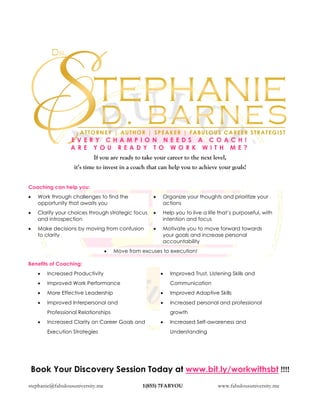 stephanie@fabulousuniversity.me 1(855) 7FABYOU www.fabulousuniversity.me
E V E R Y C H A M P I O N N E E D S A C O A C H !
A R E Y O U R E A D Y T O W O R K W I T H M E ?
If you are ready to take your career to the next level,
it’s time to invest in a coach that can help you to achieve your goals!
Coaching can help you:
• Work through challenges to find the
opportunity that awaits you
• Clarify your choices through strategic focus
and introspection
• Make decisions by moving from confusion
to clarity
• Organize your thoughts and prioritize your
actions
• Help you to live a life that’s purposeful, with
intention and focus
• Motivate you to move forward towards
your goals and increase personal
accountability
• Move from excuses to execution!
Benefits of Coaching:
• Increased Productivity
• Improved Work Performance
• More Effective Leadership
• Improved Interpersonal and
Professional Relationships
• Increased Clarity on Career Goals and
Execution Strategies
• Improved Trust, Listening Skills and
Communication
• Improved Adaptive Skills
• Increased personal and professional
growth
• Increased Self-awareness and
Understanding
Book Your Discovery Session Today at www.bit.ly/workwithsbt !!!!
 