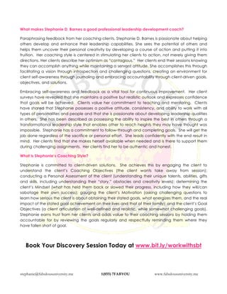 stephanie@fabulousuniversity.me 1(855) 7FABYOU www.fabulousuniversity.me
What makes Stephanie D. Barnes a good professional leadership development coach?
Paraphrasing feedback from her coaching clients, Stephanie D. Barnes is passionate about helping
others develop and enhance their leadership capabilities. She sees the potential of others and
helps them uncover their personal creativity by developing a course of action and putting it into
fruition. Her coaching style is centered in stimulating her clients to action, not merely giving them
directions. Her clients describe her optimism as “contagious.” Her clients end their sessions knowing
they can accomplish anything while maintaining a servant attitude. She accomplishes this through
facilitating a vision through introspection and challenging questions, creating an environment for
client self-awareness through journaling and embracing accountability through client-driven goals,
objectives, and solutions.
Embracing self-awareness and feedback as a vital tool for continuous improvement. Her client
surveys have revealed that she maintains a positive but realistic outlook and expresses confidence
that goals will be achieved. Clients value her commitment to teaching and mentoring. Clients
have shared that Stephanie possesses a positive attitude, consistency, and ability to work with all
types of personalities and people and that she is passionate about developing leadership qualities
in others. She has been described as possessing the ability to inspire the best in others through a
transformational leadership style that enables other to reach heights they may have thought was
impossible. Stephanie has a commitment to follow-through and completing goals. She will get the
job done regardless of the sacrifice or personal effort. She leads confidently with the end result in
mind. Her clients find that she makes herself available when needed and is there to support them
during challenging assignments. Her clients find her to be authentic and honest.
What is Stephanie’s Coaching Style?
Stephanie is committed to client-driven solutions. She achieves this by engaging the client to
understand the client’s Coaching Objectives (the client wants take away from session);
conducting a Personal Assessment of the client (understanding their unique talents, abilities, gifts
and skills, including understanding their “story,” obstacles and creativity levels); determining the
client’s Mindset (what has held them back or slowed their progress, including how they will/can
sabotage their own success); gauging the client’s Motivation (asking challenging questions to
learn how serious the client is about obtaining their stated goals, what energizes them, and the real
impact of the stated goal achievement on their lives and that of their family); and the client’s Goal
Objectives (a client articulation of well-defined and realistic, while somewhat challenging goals).
Stephanie earns trust from her clients and adds value to their coaching sessions by holding them
accountable for by reviewing the goals regularly and respectfully reminding them where they
have fallen short of goal.
Book Your Discovery Session Today at www.bit.ly/workwithsbt
 