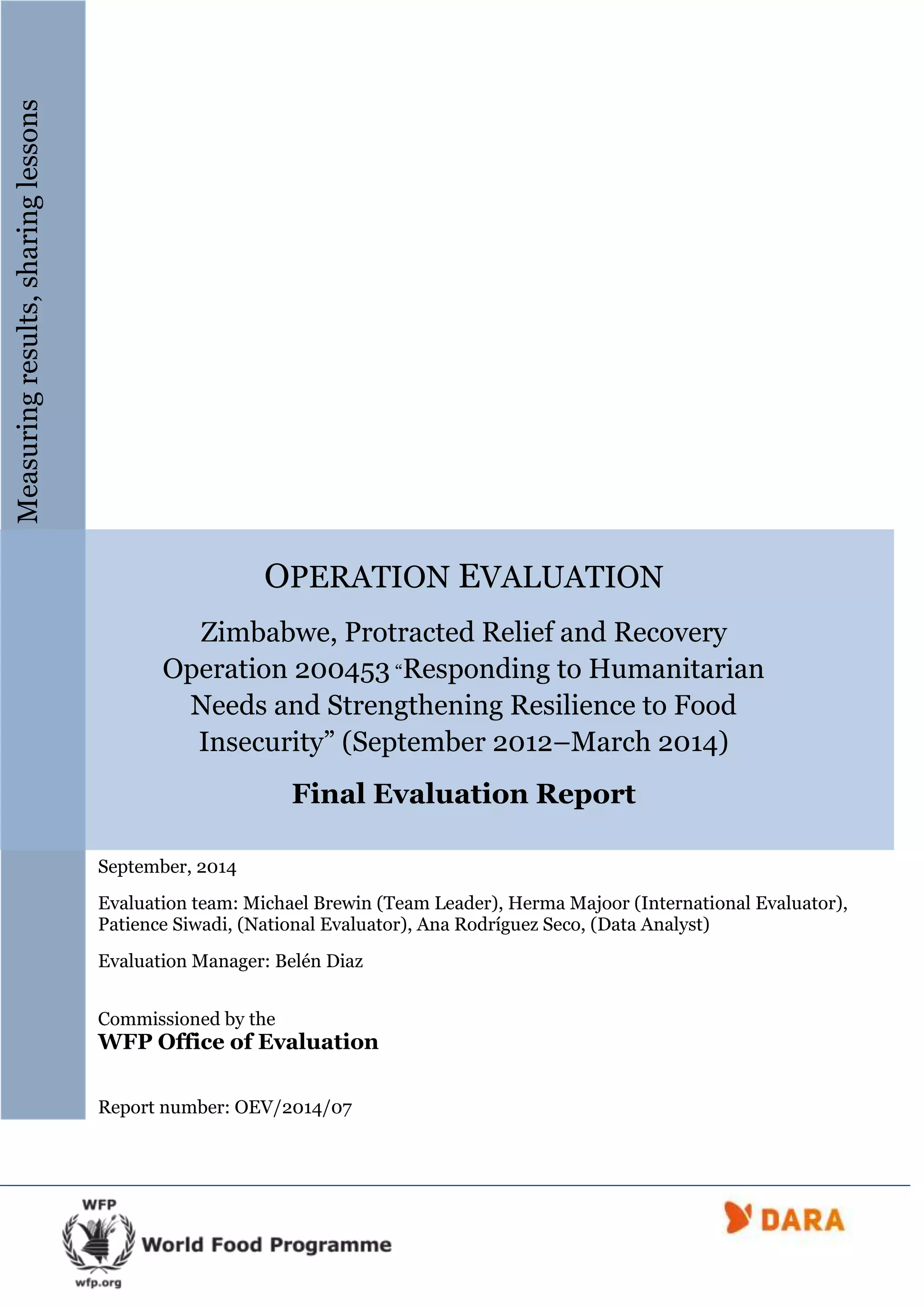 OPERATION EVALUATION
Zimbabwe, Protracted Relief and Recovery
Operation 200453 “Responding to Humanitarian
Needs and Strengthening Resilience to Food
Insecurity” (September 2012–March 2014)
Final Evaluation Report
September, 2014
Evaluation team: Michael Brewin (Team Leader), Herma Majoor (International Evaluator),
Patience Siwadi, (National Evaluator), Ana Rodríguez Seco, (Data Analyst)
Evaluation Manager: Belén Diaz
Commissioned by the
WFP Office of Evaluation
Report number: OEV/2014/07
Measuringresults,sharinglessons
 