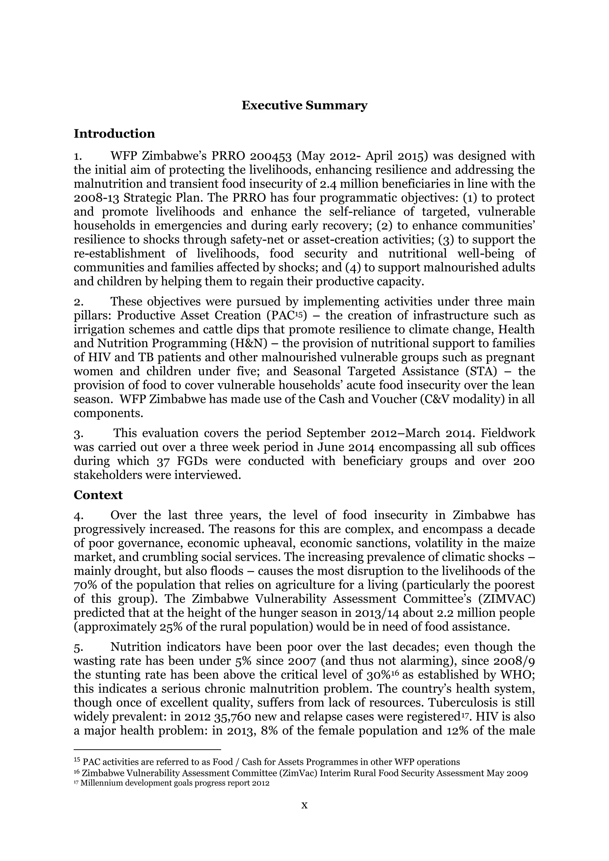 x
Executive Summary
Introduction
1. WFP Zimbabwe’s PRRO 200453 (May 2012- April 2015) was designed with
the initial aim of protecting the livelihoods, enhancing resilience and addressing the
malnutrition and transient food insecurity of 2.4 million beneficiaries in line with the
2008-13 Strategic Plan. The PRRO has four programmatic objectives: (1) to protect
and promote livelihoods and enhance the self-reliance of targeted, vulnerable
households in emergencies and during early recovery; (2) to enhance communities’
resilience to shocks through safety-net or asset-creation activities; (3) to support the
re-establishment of livelihoods, food security and nutritional well-being of
communities and families affected by shocks; and (4) to support malnourished adults
and children by helping them to regain their productive capacity.
2. These objectives were pursued by implementing activities under three main
pillars: Productive Asset Creation (PAC15) – the creation of infrastructure such as
irrigation schemes and cattle dips that promote resilience to climate change, Health
and Nutrition Programming (H&N) – the provision of nutritional support to families
of HIV and TB patients and other malnourished vulnerable groups such as pregnant
women and children under five; and Seasonal Targeted Assistance (STA) – the
provision of food to cover vulnerable households’ acute food insecurity over the lean
season. WFP Zimbabwe has made use of the Cash and Voucher (C&V modality) in all
components.
3. This evaluation covers the period September 2012–March 2014. Fieldwork
was carried out over a three week period in June 2014 encompassing all sub offices
during which 37 FGDs were conducted with beneficiary groups and over 200
stakeholders were interviewed.
Context
4. Over the last three years, the level of food insecurity in Zimbabwe has
progressively increased. The reasons for this are complex, and encompass a decade
of poor governance, economic upheaval, economic sanctions, volatility in the maize
market, and crumbling social services. The increasing prevalence of climatic shocks –
mainly drought, but also floods – causes the most disruption to the livelihoods of the
70% of the population that relies on agriculture for a living (particularly the poorest
of this group). The Zimbabwe Vulnerability Assessment Committee’s (ZIMVAC)
predicted that at the height of the hunger season in 2013/14 about 2.2 million people
(approximately 25% of the rural population) would be in need of food assistance.
5. Nutrition indicators have been poor over the last decades; even though the
wasting rate has been under 5% since 2007 (and thus not alarming), since 2008/9
the stunting rate has been above the critical level of 30%16 as established by WHO;
this indicates a serious chronic malnutrition problem. The country’s health system,
though once of excellent quality, suffers from lack of resources. Tuberculosis is still
widely prevalent: in 2012 35,760 new and relapse cases were registered17. HIV is also
a major health problem: in 2013, 8% of the female population and 12% of the male
15
PAC activities are referred to as Food / Cash for Assets Programmes in other WFP operations
16 Zimbabwe Vulnerability Assessment Committee (ZimVac) Interim Rural Food Security Assessment May 2009
17 Millennium development goals progress report 2012
 