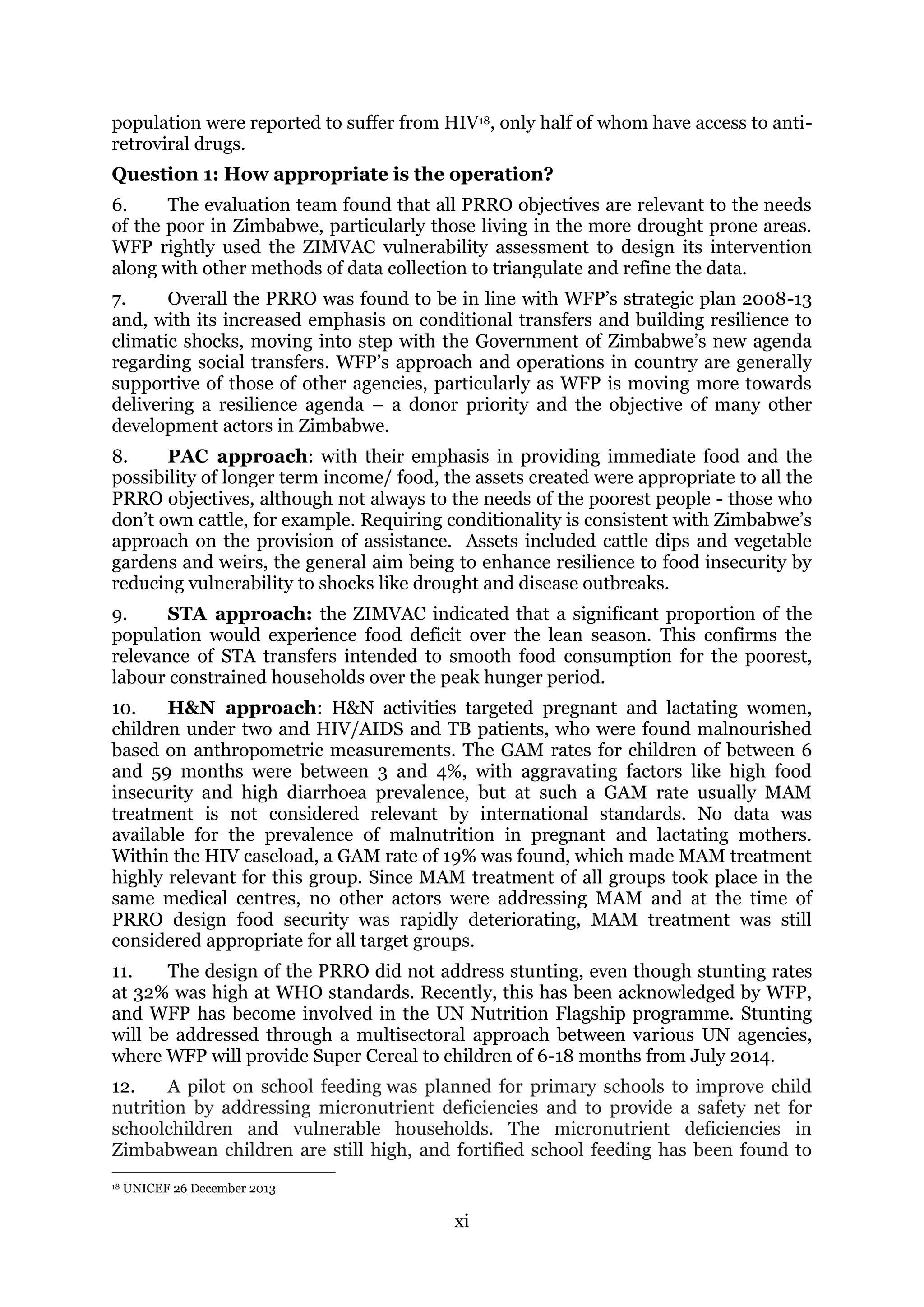 xi
population were reported to suffer from HIV18, only half of whom have access to anti-
retroviral drugs.
Question 1: How appropriate is the operation?
6. The evaluation team found that all PRRO objectives are relevant to the needs
of the poor in Zimbabwe, particularly those living in the more drought prone areas.
WFP rightly used the ZIMVAC vulnerability assessment to design its intervention
along with other methods of data collection to triangulate and refine the data.
7. Overall the PRRO was found to be in line with WFP’s strategic plan 2008-13
and, with its increased emphasis on conditional transfers and building resilience to
climatic shocks, moving into step with the Government of Zimbabwe’s new agenda
regarding social transfers. WFP’s approach and operations in country are generally
supportive of those of other agencies, particularly as WFP is moving more towards
delivering a resilience agenda – a donor priority and the objective of many other
development actors in Zimbabwe.
8. PAC approach: with their emphasis in providing immediate food and the
possibility of longer term income/ food, the assets created were appropriate to all the
PRRO objectives, although not always to the needs of the poorest people - those who
don’t own cattle, for example. Requiring conditionality is consistent with Zimbabwe’s
approach on the provision of assistance. Assets included cattle dips and vegetable
gardens and weirs, the general aim being to enhance resilience to food insecurity by
reducing vulnerability to shocks like drought and disease outbreaks.
9. STA approach: the ZIMVAC indicated that a significant proportion of the
population would experience food deficit over the lean season. This confirms the
relevance of STA transfers intended to smooth food consumption for the poorest,
labour constrained households over the peak hunger period.
10. H&N approach: H&N activities targeted pregnant and lactating women,
children under two and HIV/AIDS and TB patients, who were found malnourished
based on anthropometric measurements. The GAM rates for children of between 6
and 59 months were between 3 and 4%, with aggravating factors like high food
insecurity and high diarrhoea prevalence, but at such a GAM rate usually MAM
treatment is not considered relevant by international standards. No data was
available for the prevalence of malnutrition in pregnant and lactating mothers.
Within the HIV caseload, a GAM rate of 19% was found, which made MAM treatment
highly relevant for this group. Since MAM treatment of all groups took place in the
same medical centres, no other actors were addressing MAM and at the time of
PRRO design food security was rapidly deteriorating, MAM treatment was still
considered appropriate for all target groups.
11. The design of the PRRO did not address stunting, even though stunting rates
at 32% was high at WHO standards. Recently, this has been acknowledged by WFP,
and WFP has become involved in the UN Nutrition Flagship programme. Stunting
will be addressed through a multisectoral approach between various UN agencies,
where WFP will provide Super Cereal to children of 6-18 months from July 2014.
12. A pilot on school feeding was planned for primary schools to improve child
nutrition by addressing micronutrient deficiencies and to provide a safety net for
schoolchildren and vulnerable households. The micronutrient deficiencies in
Zimbabwean children are still high, and fortified school feeding has been found to
18 UNICEF 26 December 2013
 