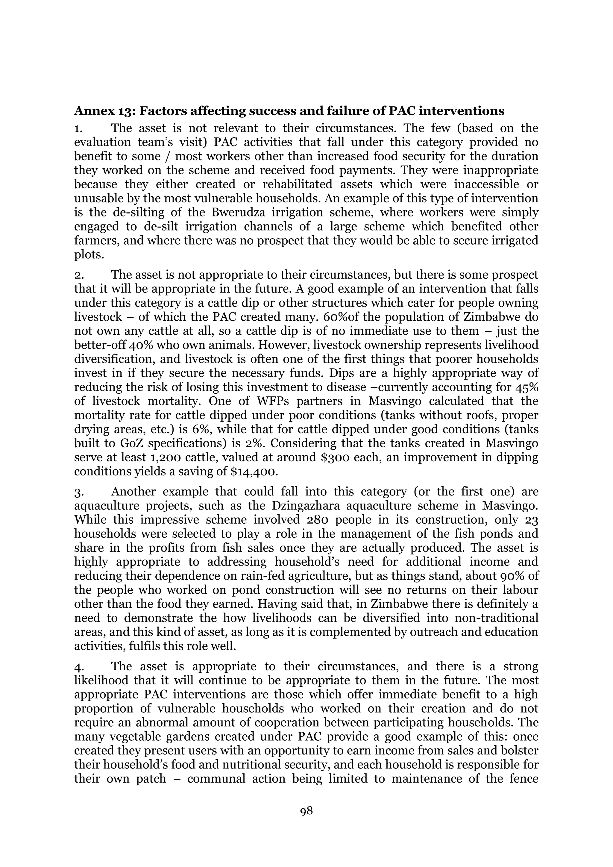 98
Annex 13: Factors affecting success and failure of PAC interventions
1. The asset is not relevant to their circumstances. The few (based on the
evaluation team’s visit) PAC activities that fall under this category provided no
benefit to some / most workers other than increased food security for the duration
they worked on the scheme and received food payments. They were inappropriate
because they either created or rehabilitated assets which were inaccessible or
unusable by the most vulnerable households. An example of this type of intervention
is the de-silting of the Bwerudza irrigation scheme, where workers were simply
engaged to de-silt irrigation channels of a large scheme which benefited other
farmers, and where there was no prospect that they would be able to secure irrigated
plots.
2. The asset is not appropriate to their circumstances, but there is some prospect
that it will be appropriate in the future. A good example of an intervention that falls
under this category is a cattle dip or other structures which cater for people owning
livestock – of which the PAC created many. 60%of the population of Zimbabwe do
not own any cattle at all, so a cattle dip is of no immediate use to them – just the
better-off 40% who own animals. However, livestock ownership represents livelihood
diversification, and livestock is often one of the first things that poorer households
invest in if they secure the necessary funds. Dips are a highly appropriate way of
reducing the risk of losing this investment to disease –currently accounting for 45%
of livestock mortality. One of WFPs partners in Masvingo calculated that the
mortality rate for cattle dipped under poor conditions (tanks without roofs, proper
drying areas, etc.) is 6%, while that for cattle dipped under good conditions (tanks
built to GoZ specifications) is 2%. Considering that the tanks created in Masvingo
serve at least 1,200 cattle, valued at around $300 each, an improvement in dipping
conditions yields a saving of $14,400.
3. Another example that could fall into this category (or the first one) are
aquaculture projects, such as the Dzingazhara aquaculture scheme in Masvingo.
While this impressive scheme involved 280 people in its construction, only 23
households were selected to play a role in the management of the fish ponds and
share in the profits from fish sales once they are actually produced. The asset is
highly appropriate to addressing household’s need for additional income and
reducing their dependence on rain-fed agriculture, but as things stand, about 90% of
the people who worked on pond construction will see no returns on their labour
other than the food they earned. Having said that, in Zimbabwe there is definitely a
need to demonstrate the how livelihoods can be diversified into non-traditional
areas, and this kind of asset, as long as it is complemented by outreach and education
activities, fulfils this role well.
4. The asset is appropriate to their circumstances, and there is a strong
likelihood that it will continue to be appropriate to them in the future. The most
appropriate PAC interventions are those which offer immediate benefit to a high
proportion of vulnerable households who worked on their creation and do not
require an abnormal amount of cooperation between participating households. The
many vegetable gardens created under PAC provide a good example of this: once
created they present users with an opportunity to earn income from sales and bolster
their household’s food and nutritional security, and each household is responsible for
their own patch – communal action being limited to maintenance of the fence
 