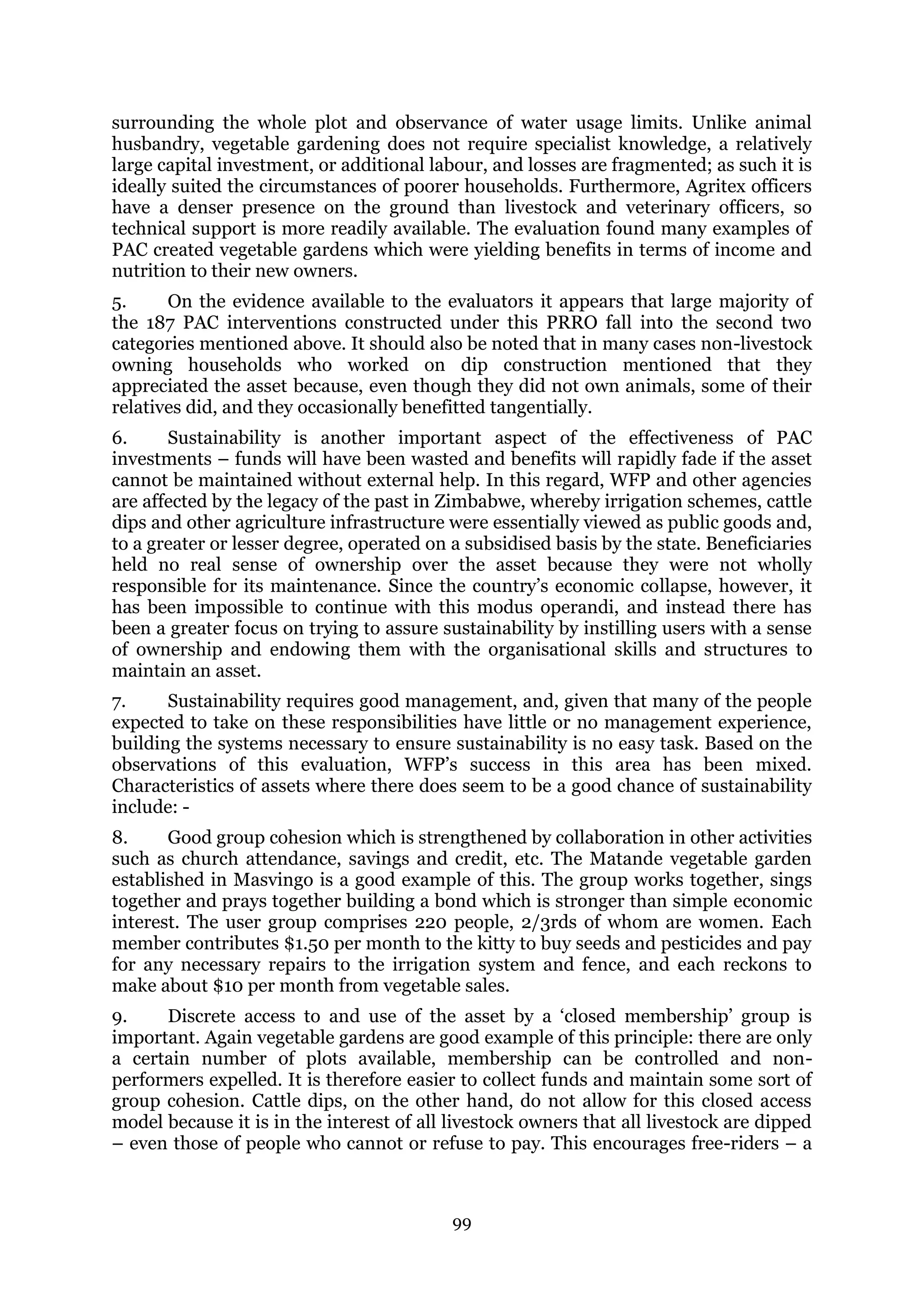 99
surrounding the whole plot and observance of water usage limits. Unlike animal
husbandry, vegetable gardening does not require specialist knowledge, a relatively
large capital investment, or additional labour, and losses are fragmented; as such it is
ideally suited the circumstances of poorer households. Furthermore, Agritex officers
have a denser presence on the ground than livestock and veterinary officers, so
technical support is more readily available. The evaluation found many examples of
PAC created vegetable gardens which were yielding benefits in terms of income and
nutrition to their new owners.
5. On the evidence available to the evaluators it appears that large majority of
the 187 PAC interventions constructed under this PRRO fall into the second two
categories mentioned above. It should also be noted that in many cases non-livestock
owning households who worked on dip construction mentioned that they
appreciated the asset because, even though they did not own animals, some of their
relatives did, and they occasionally benefitted tangentially.
6. Sustainability is another important aspect of the effectiveness of PAC
investments – funds will have been wasted and benefits will rapidly fade if the asset
cannot be maintained without external help. In this regard, WFP and other agencies
are affected by the legacy of the past in Zimbabwe, whereby irrigation schemes, cattle
dips and other agriculture infrastructure were essentially viewed as public goods and,
to a greater or lesser degree, operated on a subsidised basis by the state. Beneficiaries
held no real sense of ownership over the asset because they were not wholly
responsible for its maintenance. Since the country’s economic collapse, however, it
has been impossible to continue with this modus operandi, and instead there has
been a greater focus on trying to assure sustainability by instilling users with a sense
of ownership and endowing them with the organisational skills and structures to
maintain an asset.
7. Sustainability requires good management, and, given that many of the people
expected to take on these responsibilities have little or no management experience,
building the systems necessary to ensure sustainability is no easy task. Based on the
observations of this evaluation, WFP’s success in this area has been mixed.
Characteristics of assets where there does seem to be a good chance of sustainability
include: -
8. Good group cohesion which is strengthened by collaboration in other activities
such as church attendance, savings and credit, etc. The Matande vegetable garden
established in Masvingo is a good example of this. The group works together, sings
together and prays together building a bond which is stronger than simple economic
interest. The user group comprises 220 people, 2/3rds of whom are women. Each
member contributes $1.50 per month to the kitty to buy seeds and pesticides and pay
for any necessary repairs to the irrigation system and fence, and each reckons to
make about $10 per month from vegetable sales.
9. Discrete access to and use of the asset by a ‘closed membership’ group is
important. Again vegetable gardens are good example of this principle: there are only
a certain number of plots available, membership can be controlled and non-
performers expelled. It is therefore easier to collect funds and maintain some sort of
group cohesion. Cattle dips, on the other hand, do not allow for this closed access
model because it is in the interest of all livestock owners that all livestock are dipped
– even those of people who cannot or refuse to pay. This encourages free-riders – a
 
