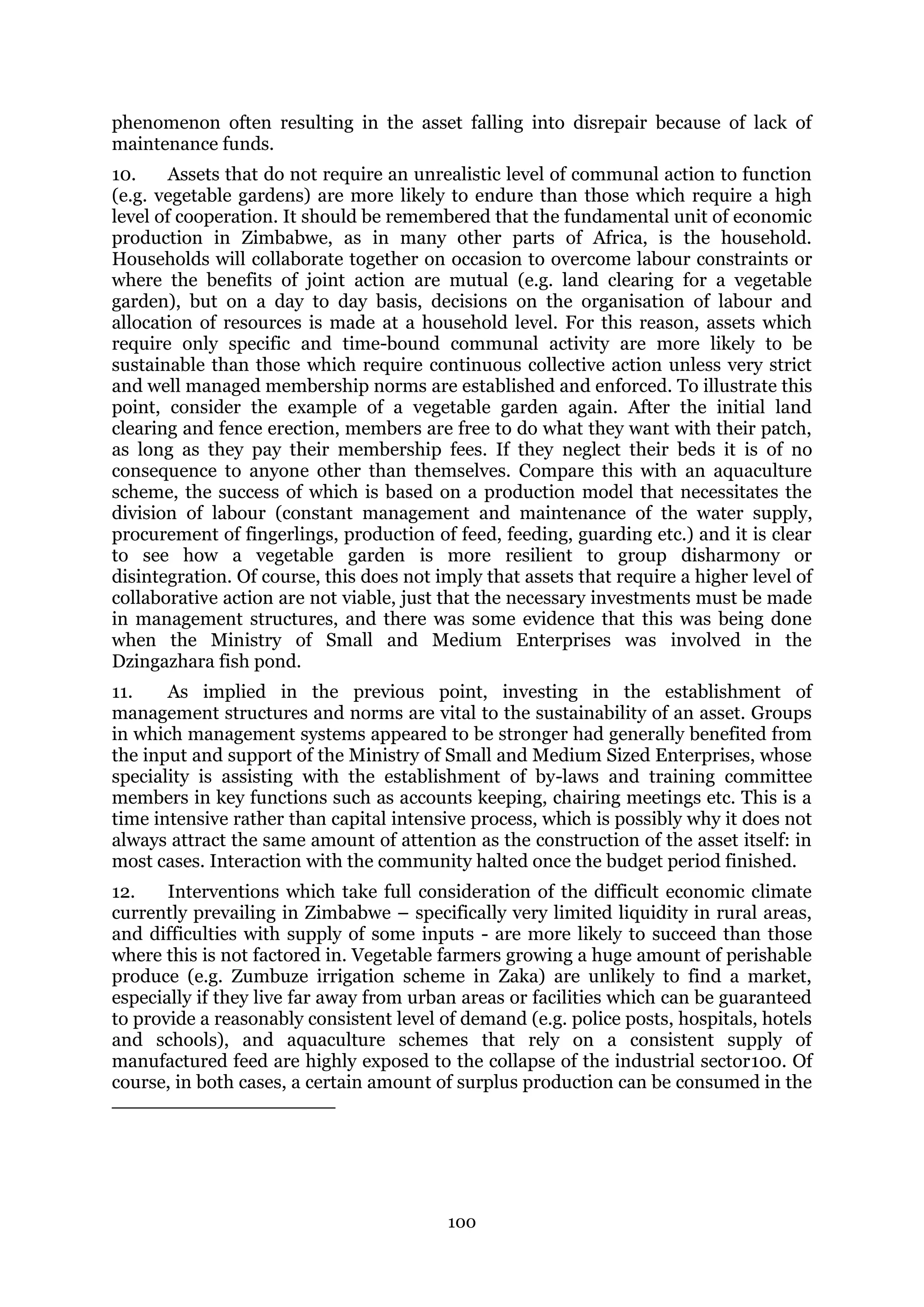 100
phenomenon often resulting in the asset falling into disrepair because of lack of
maintenance funds.
10. Assets that do not require an unrealistic level of communal action to function
(e.g. vegetable gardens) are more likely to endure than those which require a high
level of cooperation. It should be remembered that the fundamental unit of economic
production in Zimbabwe, as in many other parts of Africa, is the household.
Households will collaborate together on occasion to overcome labour constraints or
where the benefits of joint action are mutual (e.g. land clearing for a vegetable
garden), but on a day to day basis, decisions on the organisation of labour and
allocation of resources is made at a household level. For this reason, assets which
require only specific and time-bound communal activity are more likely to be
sustainable than those which require continuous collective action unless very strict
and well managed membership norms are established and enforced. To illustrate this
point, consider the example of a vegetable garden again. After the initial land
clearing and fence erection, members are free to do what they want with their patch,
as long as they pay their membership fees. If they neglect their beds it is of no
consequence to anyone other than themselves. Compare this with an aquaculture
scheme, the success of which is based on a production model that necessitates the
division of labour (constant management and maintenance of the water supply,
procurement of fingerlings, production of feed, feeding, guarding etc.) and it is clear
to see how a vegetable garden is more resilient to group disharmony or
disintegration. Of course, this does not imply that assets that require a higher level of
collaborative action are not viable, just that the necessary investments must be made
in management structures, and there was some evidence that this was being done
when the Ministry of Small and Medium Enterprises was involved in the
Dzingazhara fish pond.
11. As implied in the previous point, investing in the establishment of
management structures and norms are vital to the sustainability of an asset. Groups
in which management systems appeared to be stronger had generally benefited from
the input and support of the Ministry of Small and Medium Sized Enterprises, whose
speciality is assisting with the establishment of by-laws and training committee
members in key functions such as accounts keeping, chairing meetings etc. This is a
time intensive rather than capital intensive process, which is possibly why it does not
always attract the same amount of attention as the construction of the asset itself: in
most cases. Interaction with the community halted once the budget period finished.
12. Interventions which take full consideration of the difficult economic climate
currently prevailing in Zimbabwe – specifically very limited liquidity in rural areas,
and difficulties with supply of some inputs - are more likely to succeed than those
where this is not factored in. Vegetable farmers growing a huge amount of perishable
produce (e.g. Zumbuze irrigation scheme in Zaka) are unlikely to find a market,
especially if they live far away from urban areas or facilities which can be guaranteed
to provide a reasonably consistent level of demand (e.g. police posts, hospitals, hotels
and schools), and aquaculture schemes that rely on a consistent supply of
manufactured feed are highly exposed to the collapse of the industrial sector100. Of
course, in both cases, a certain amount of surplus production can be consumed in the
 