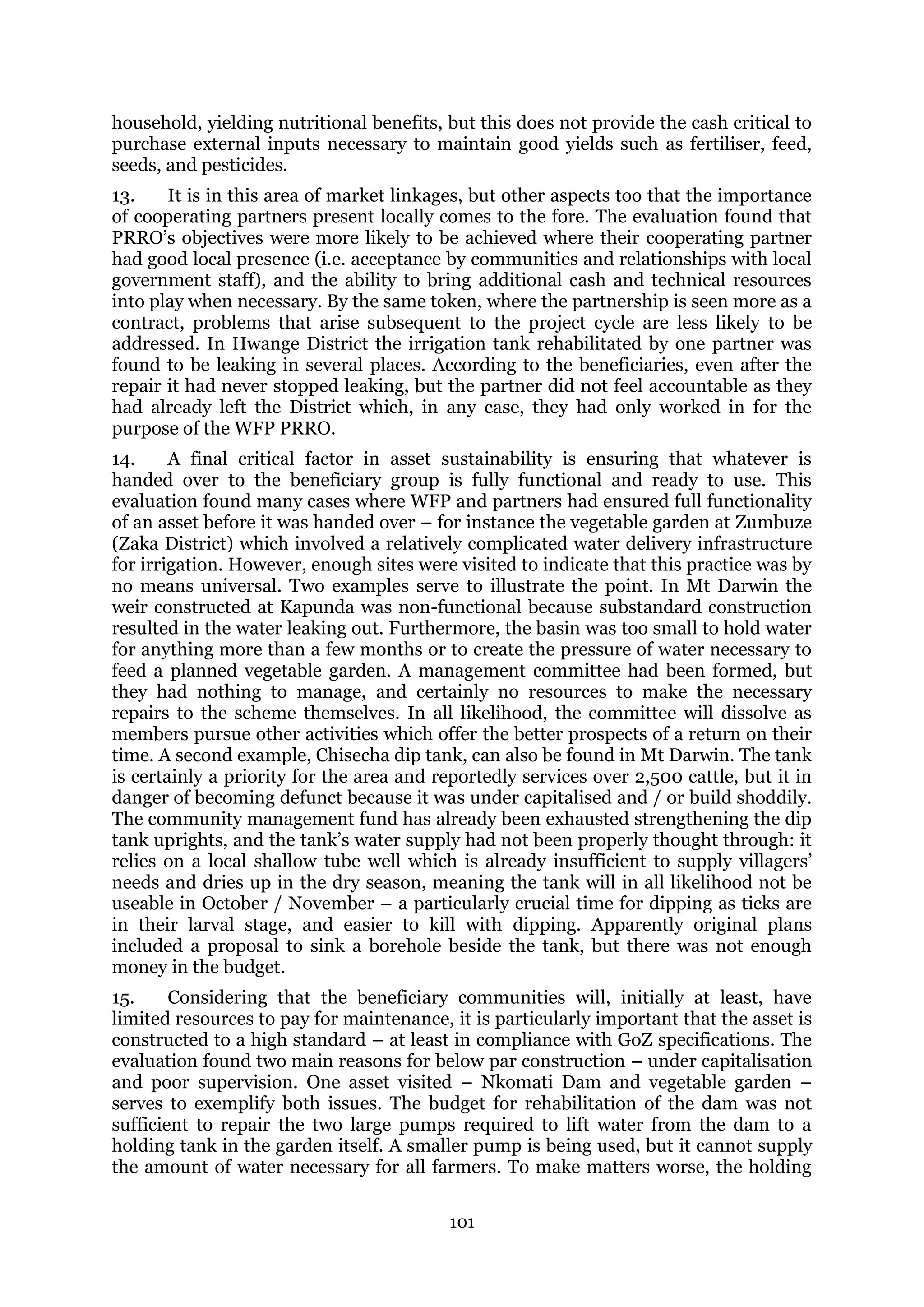 101
household, yielding nutritional benefits, but this does not provide the cash critical to
purchase external inputs necessary to maintain good yields such as fertiliser, feed,
seeds, and pesticides.
13. It is in this area of market linkages, but other aspects too that the importance
of cooperating partners present locally comes to the fore. The evaluation found that
PRRO’s objectives were more likely to be achieved where their cooperating partner
had good local presence (i.e. acceptance by communities and relationships with local
government staff), and the ability to bring additional cash and technical resources
into play when necessary. By the same token, where the partnership is seen more as a
contract, problems that arise subsequent to the project cycle are less likely to be
addressed. In Hwange District the irrigation tank rehabilitated by one partner was
found to be leaking in several places. According to the beneficiaries, even after the
repair it had never stopped leaking, but the partner did not feel accountable as they
had already left the District which, in any case, they had only worked in for the
purpose of the WFP PRRO.
14. A final critical factor in asset sustainability is ensuring that whatever is
handed over to the beneficiary group is fully functional and ready to use. This
evaluation found many cases where WFP and partners had ensured full functionality
of an asset before it was handed over – for instance the vegetable garden at Zumbuze
(Zaka District) which involved a relatively complicated water delivery infrastructure
for irrigation. However, enough sites were visited to indicate that this practice was by
no means universal. Two examples serve to illustrate the point. In Mt Darwin the
weir constructed at Kapunda was non-functional because substandard construction
resulted in the water leaking out. Furthermore, the basin was too small to hold water
for anything more than a few months or to create the pressure of water necessary to
feed a planned vegetable garden. A management committee had been formed, but
they had nothing to manage, and certainly no resources to make the necessary
repairs to the scheme themselves. In all likelihood, the committee will dissolve as
members pursue other activities which offer the better prospects of a return on their
time. A second example, Chisecha dip tank, can also be found in Mt Darwin. The tank
is certainly a priority for the area and reportedly services over 2,500 cattle, but it in
danger of becoming defunct because it was under capitalised and / or build shoddily.
The community management fund has already been exhausted strengthening the dip
tank uprights, and the tank’s water supply had not been properly thought through: it
relies on a local shallow tube well which is already insufficient to supply villagers’
needs and dries up in the dry season, meaning the tank will in all likelihood not be
useable in October / November – a particularly crucial time for dipping as ticks are
in their larval stage, and easier to kill with dipping. Apparently original plans
included a proposal to sink a borehole beside the tank, but there was not enough
money in the budget.
15. Considering that the beneficiary communities will, initially at least, have
limited resources to pay for maintenance, it is particularly important that the asset is
constructed to a high standard – at least in compliance with GoZ specifications. The
evaluation found two main reasons for below par construction – under capitalisation
and poor supervision. One asset visited – Nkomati Dam and vegetable garden –
serves to exemplify both issues. The budget for rehabilitation of the dam was not
sufficient to repair the two large pumps required to lift water from the dam to a
holding tank in the garden itself. A smaller pump is being used, but it cannot supply
the amount of water necessary for all farmers. To make matters worse, the holding
 