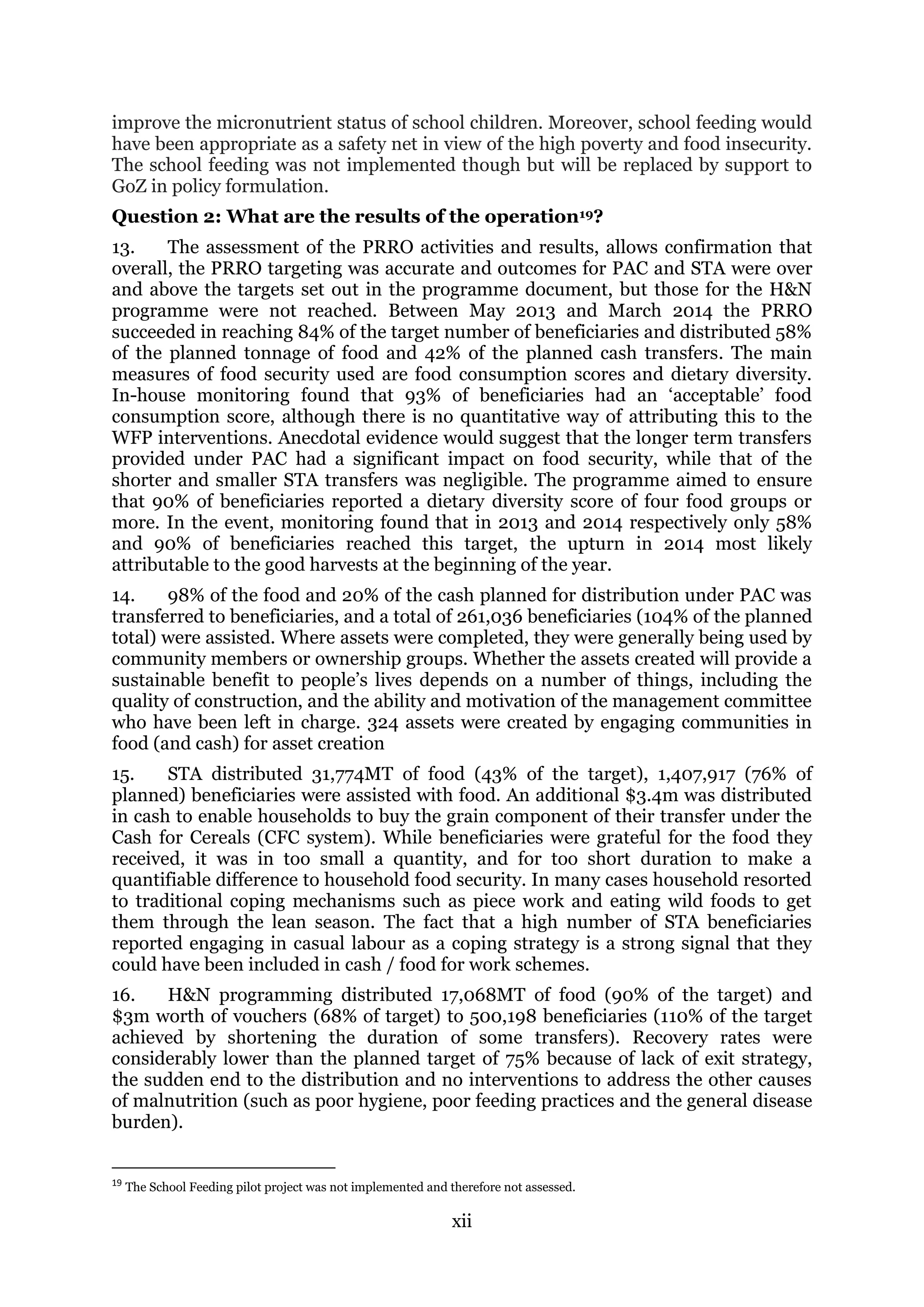 xii
improve the micronutrient status of school children. Moreover, school feeding would
have been appropriate as a safety net in view of the high poverty and food insecurity.
The school feeding was not implemented though but will be replaced by support to
GoZ in policy formulation.
Question 2: What are the results of the operation19?
13. The assessment of the PRRO activities and results, allows confirmation that
overall, the PRRO targeting was accurate and outcomes for PAC and STA were over
and above the targets set out in the programme document, but those for the H&N
programme were not reached. Between May 2013 and March 2014 the PRRO
succeeded in reaching 84% of the target number of beneficiaries and distributed 58%
of the planned tonnage of food and 42% of the planned cash transfers. The main
measures of food security used are food consumption scores and dietary diversity.
In-house monitoring found that 93% of beneficiaries had an ‘acceptable’ food
consumption score, although there is no quantitative way of attributing this to the
WFP interventions. Anecdotal evidence would suggest that the longer term transfers
provided under PAC had a significant impact on food security, while that of the
shorter and smaller STA transfers was negligible. The programme aimed to ensure
that 90% of beneficiaries reported a dietary diversity score of four food groups or
more. In the event, monitoring found that in 2013 and 2014 respectively only 58%
and 90% of beneficiaries reached this target, the upturn in 2014 most likely
attributable to the good harvests at the beginning of the year.
14. 98% of the food and 20% of the cash planned for distribution under PAC was
transferred to beneficiaries, and a total of 261,036 beneficiaries (104% of the planned
total) were assisted. Where assets were completed, they were generally being used by
community members or ownership groups. Whether the assets created will provide a
sustainable benefit to people’s lives depends on a number of things, including the
quality of construction, and the ability and motivation of the management committee
who have been left in charge. 324 assets were created by engaging communities in
food (and cash) for asset creation
15. STA distributed 31,774MT of food (43% of the target), 1,407,917 (76% of
planned) beneficiaries were assisted with food. An additional $3.4m was distributed
in cash to enable households to buy the grain component of their transfer under the
Cash for Cereals (CFC system). While beneficiaries were grateful for the food they
received, it was in too small a quantity, and for too short duration to make a
quantifiable difference to household food security. In many cases household resorted
to traditional coping mechanisms such as piece work and eating wild foods to get
them through the lean season. The fact that a high number of STA beneficiaries
reported engaging in casual labour as a coping strategy is a strong signal that they
could have been included in cash / food for work schemes.
16. H&N programming distributed 17,068MT of food (90% of the target) and
$3m worth of vouchers (68% of target) to 500,198 beneficiaries (110% of the target
achieved by shortening the duration of some transfers). Recovery rates were
considerably lower than the planned target of 75% because of lack of exit strategy,
the sudden end to the distribution and no interventions to address the other causes
of malnutrition (such as poor hygiene, poor feeding practices and the general disease
burden).
19
The School Feeding pilot project was not implemented and therefore not assessed.
 