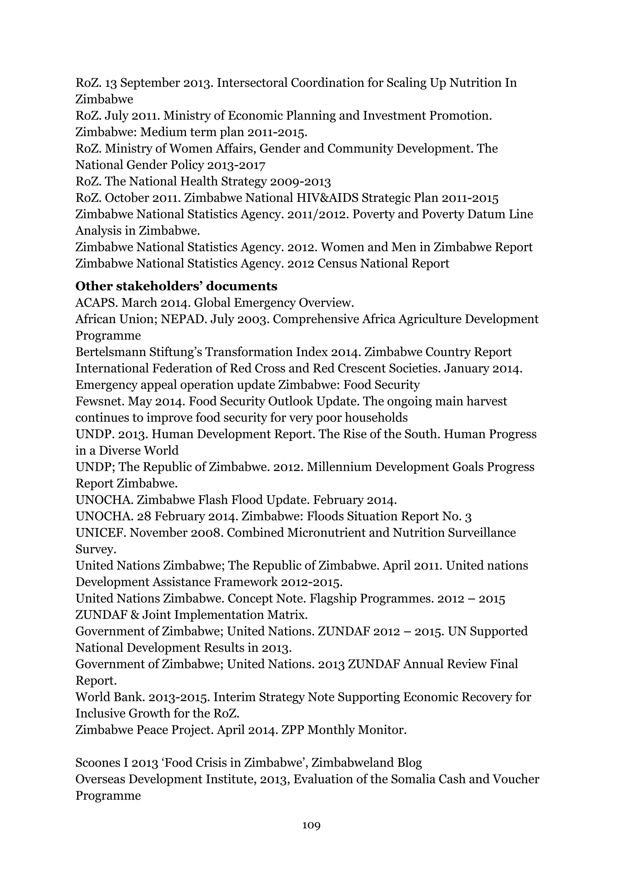 109
RoZ. 13 September 2013. Intersectoral Coordination for Scaling Up Nutrition In
Zimbabwe
RoZ. July 2011. Ministry of Economic Planning and Investment Promotion.
Zimbabwe: Medium term plan 2011-2015.
RoZ. Ministry of Women Affairs, Gender and Community Development. The
National Gender Policy 2013-2017
RoZ. The National Health Strategy 2009-2013
RoZ. October 2011. Zimbabwe National HIV&AIDS Strategic Plan 2011-2015
Zimbabwe National Statistics Agency. 2011/2012. Poverty and Poverty Datum Line
Analysis in Zimbabwe.
Zimbabwe National Statistics Agency. 2012. Women and Men in Zimbabwe Report
Zimbabwe National Statistics Agency. 2012 Census National Report
Other stakeholders’ documents
ACAPS. March 2014. Global Emergency Overview.
African Union; NEPAD. July 2003. Comprehensive Africa Agriculture Development
Programme
Bertelsmann Stiftung’s Transformation Index 2014. Zimbabwe Country Report
International Federation of Red Cross and Red Crescent Societies. January 2014.
Emergency appeal operation update Zimbabwe: Food Security
Fewsnet. May 2014. Food Security Outlook Update. The ongoing main harvest
continues to improve food security for very poor households
UNDP. 2013. Human Development Report. The Rise of the South. Human Progress
in a Diverse World
UNDP; The Republic of Zimbabwe. 2012. Millennium Development Goals Progress
Report Zimbabwe.
UNOCHA. Zimbabwe Flash Flood Update. February 2014.
UNOCHA. 28 February 2014. Zimbabwe: Floods Situation Report No. 3
UNICEF. November 2008. Combined Micronutrient and Nutrition Surveillance
Survey.
United Nations Zimbabwe; The Republic of Zimbabwe. April 2011. United nations
Development Assistance Framework 2012-2015.
United Nations Zimbabwe. Concept Note. Flagship Programmes. 2012 – 2015
ZUNDAF & Joint Implementation Matrix.
Government of Zimbabwe; United Nations. ZUNDAF 2012 – 2015. UN Supported
National Development Results in 2013.
Government of Zimbabwe; United Nations. 2013 ZUNDAF Annual Review Final
Report.
World Bank. 2013-2015. Interim Strategy Note Supporting Economic Recovery for
Inclusive Growth for the RoZ.
Zimbabwe Peace Project. April 2014. ZPP Monthly Monitor.
Scoones I 2013 ‘Food Crisis in Zimbabwe’, Zimbabweland Blog
Overseas Development Institute, 2013, Evaluation of the Somalia Cash and Voucher
Programme
 