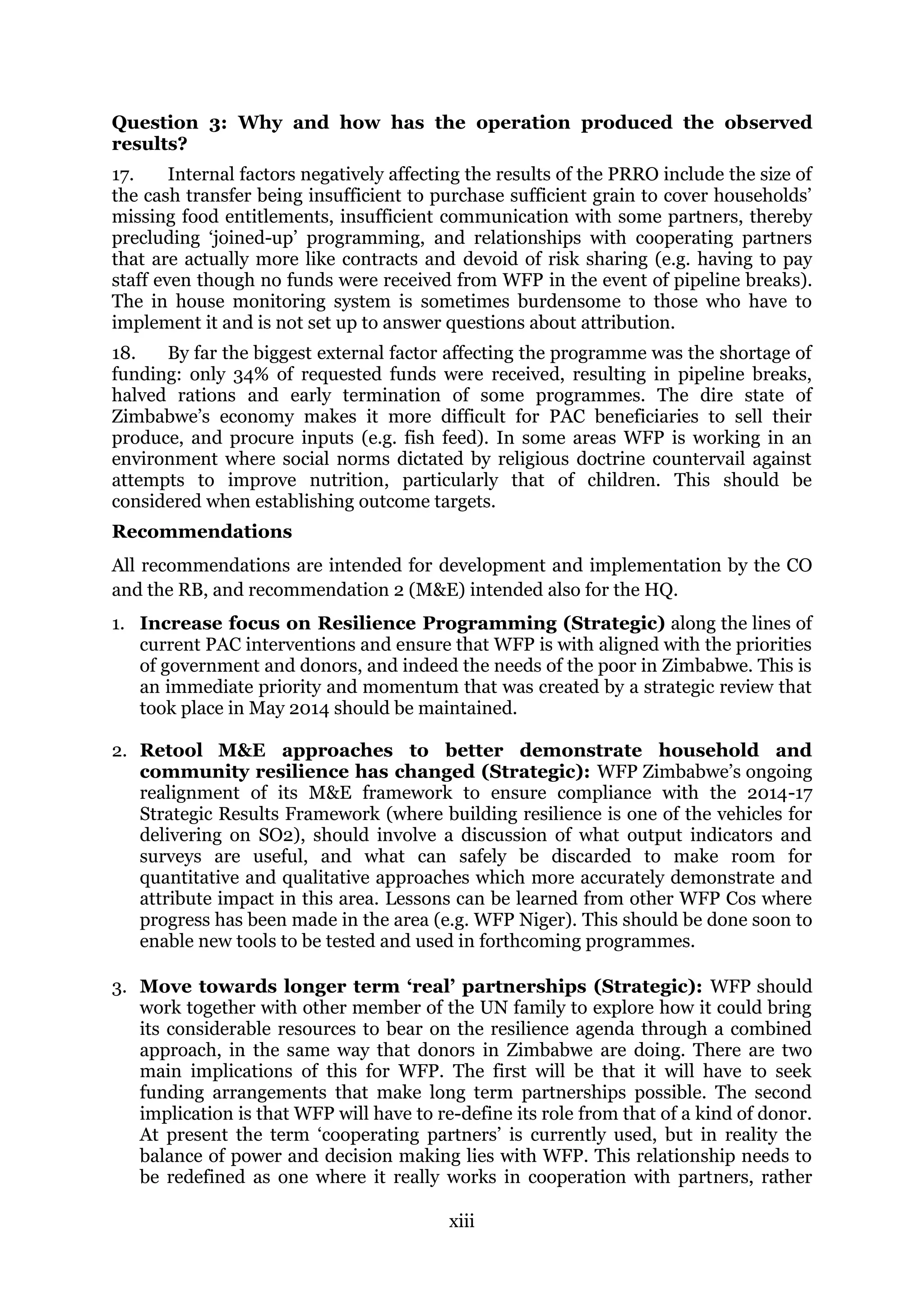xiii
Question 3: Why and how has the operation produced the observed
results?
17. Internal factors negatively affecting the results of the PRRO include the size of
the cash transfer being insufficient to purchase sufficient grain to cover households’
missing food entitlements, insufficient communication with some partners, thereby
precluding ‘joined-up’ programming, and relationships with cooperating partners
that are actually more like contracts and devoid of risk sharing (e.g. having to pay
staff even though no funds were received from WFP in the event of pipeline breaks).
The in house monitoring system is sometimes burdensome to those who have to
implement it and is not set up to answer questions about attribution.
18. By far the biggest external factor affecting the programme was the shortage of
funding: only 34% of requested funds were received, resulting in pipeline breaks,
halved rations and early termination of some programmes. The dire state of
Zimbabwe’s economy makes it more difficult for PAC beneficiaries to sell their
produce, and procure inputs (e.g. fish feed). In some areas WFP is working in an
environment where social norms dictated by religious doctrine countervail against
attempts to improve nutrition, particularly that of children. This should be
considered when establishing outcome targets.
Recommendations
All recommendations are intended for development and implementation by the CO
and the RB, and recommendation 2 (M&E) intended also for the HQ.
1. Increase focus on Resilience Programming (Strategic) along the lines of
current PAC interventions and ensure that WFP is with aligned with the priorities
of government and donors, and indeed the needs of the poor in Zimbabwe. This is
an immediate priority and momentum that was created by a strategic review that
took place in May 2014 should be maintained.
2. Retool M&E approaches to better demonstrate household and
community resilience has changed (Strategic): WFP Zimbabwe’s ongoing
realignment of its M&E framework to ensure compliance with the 2014-17
Strategic Results Framework (where building resilience is one of the vehicles for
delivering on SO2), should involve a discussion of what output indicators and
surveys are useful, and what can safely be discarded to make room for
quantitative and qualitative approaches which more accurately demonstrate and
attribute impact in this area. Lessons can be learned from other WFP Cos where
progress has been made in the area (e.g. WFP Niger). This should be done soon to
enable new tools to be tested and used in forthcoming programmes.
3. Move towards longer term ‘real’ partnerships (Strategic): WFP should
work together with other member of the UN family to explore how it could bring
its considerable resources to bear on the resilience agenda through a combined
approach, in the same way that donors in Zimbabwe are doing. There are two
main implications of this for WFP. The first will be that it will have to seek
funding arrangements that make long term partnerships possible. The second
implication is that WFP will have to re-define its role from that of a kind of donor.
At present the term ‘cooperating partners’ is currently used, but in reality the
balance of power and decision making lies with WFP. This relationship needs to
be redefined as one where it really works in cooperation with partners, rather
 