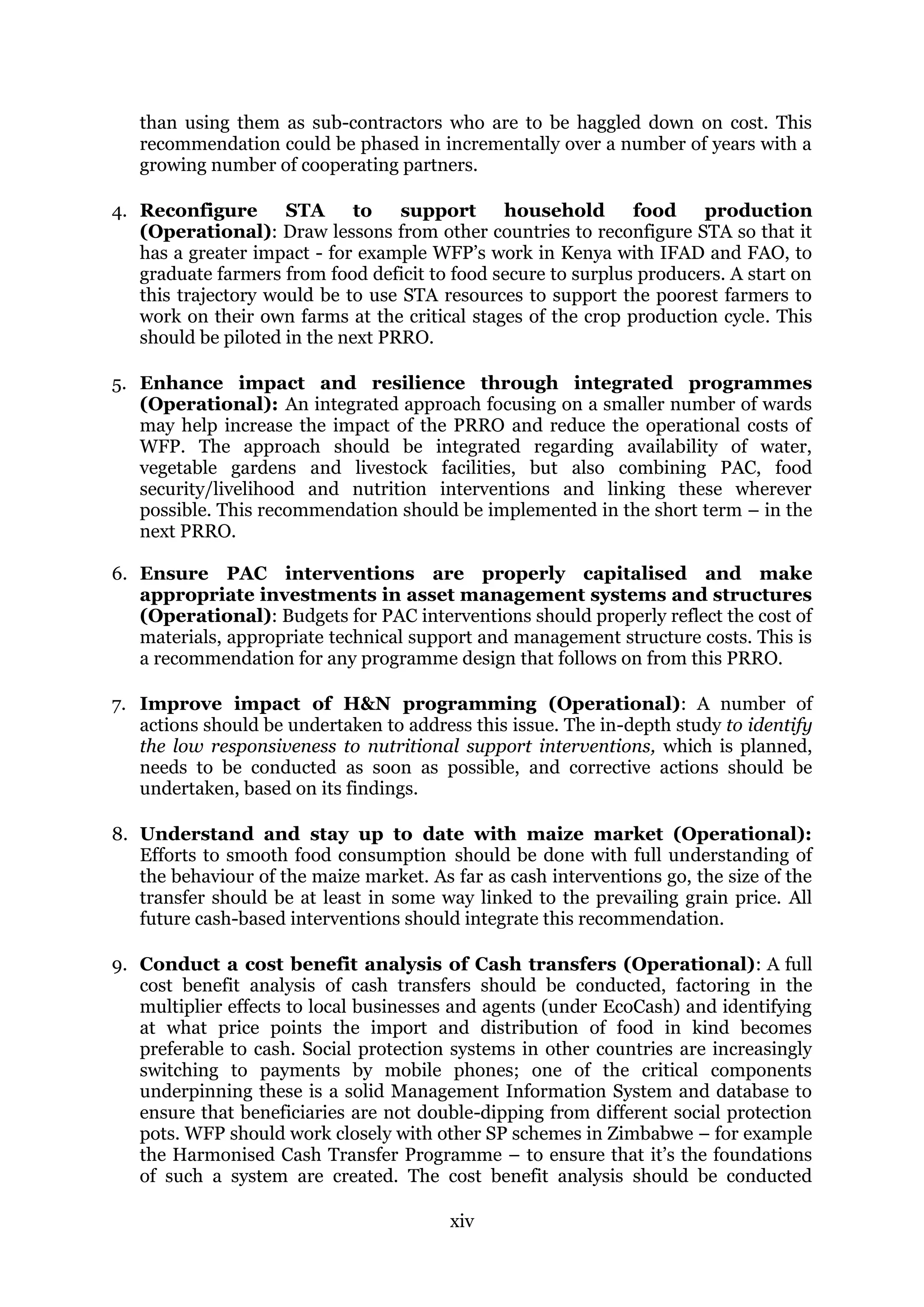 xiv
than using them as sub-contractors who are to be haggled down on cost. This
recommendation could be phased in incrementally over a number of years with a
growing number of cooperating partners.
4. Reconfigure STA to support household food production
(Operational): Draw lessons from other countries to reconfigure STA so that it
has a greater impact - for example WFP’s work in Kenya with IFAD and FAO, to
graduate farmers from food deficit to food secure to surplus producers. A start on
this trajectory would be to use STA resources to support the poorest farmers to
work on their own farms at the critical stages of the crop production cycle. This
should be piloted in the next PRRO.
5. Enhance impact and resilience through integrated programmes
(Operational): An integrated approach focusing on a smaller number of wards
may help increase the impact of the PRRO and reduce the operational costs of
WFP. The approach should be integrated regarding availability of water,
vegetable gardens and livestock facilities, but also combining PAC, food
security/livelihood and nutrition interventions and linking these wherever
possible. This recommendation should be implemented in the short term – in the
next PRRO.
6. Ensure PAC interventions are properly capitalised and make
appropriate investments in asset management systems and structures
(Operational): Budgets for PAC interventions should properly reflect the cost of
materials, appropriate technical support and management structure costs. This is
a recommendation for any programme design that follows on from this PRRO.
7. Improve impact of H&N programming (Operational): A number of
actions should be undertaken to address this issue. The in-depth study to identify
the low responsiveness to nutritional support interventions, which is planned,
needs to be conducted as soon as possible, and corrective actions should be
undertaken, based on its findings.
8. Understand and stay up to date with maize market (Operational):
Efforts to smooth food consumption should be done with full understanding of
the behaviour of the maize market. As far as cash interventions go, the size of the
transfer should be at least in some way linked to the prevailing grain price. All
future cash-based interventions should integrate this recommendation.
9. Conduct a cost benefit analysis of Cash transfers (Operational): A full
cost benefit analysis of cash transfers should be conducted, factoring in the
multiplier effects to local businesses and agents (under EcoCash) and identifying
at what price points the import and distribution of food in kind becomes
preferable to cash. Social protection systems in other countries are increasingly
switching to payments by mobile phones; one of the critical components
underpinning these is a solid Management Information System and database to
ensure that beneficiaries are not double-dipping from different social protection
pots. WFP should work closely with other SP schemes in Zimbabwe – for example
the Harmonised Cash Transfer Programme – to ensure that it’s the foundations
of such a system are created. The cost benefit analysis should be conducted
 
