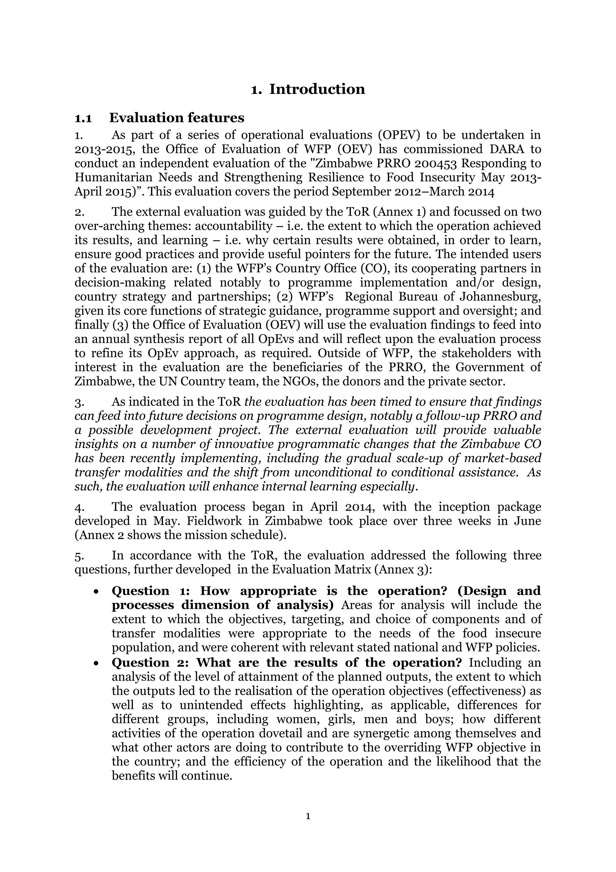 1
1. Introduction
1.1 Evaluation features
1. As part of a series of operational evaluations (OPEV) to be undertaken in
2013-2015, the Office of Evaluation of WFP (OEV) has commissioned DARA to
conduct an independent evaluation of the "Zimbabwe PRRO 200453 Responding to
Humanitarian Needs and Strengthening Resilience to Food Insecurity May 2013-
April 2015)”. This evaluation covers the period September 2012–March 2014
2. The external evaluation was guided by the ToR (Annex 1) and focussed on two
over-arching themes: accountability – i.e. the extent to which the operation achieved
its results, and learning – i.e. why certain results were obtained, in order to learn,
ensure good practices and provide useful pointers for the future. The intended users
of the evaluation are: (1) the WFP’s Country Office (CO), its cooperating partners in
decision-making related notably to programme implementation and/or design,
country strategy and partnerships; (2) WFP’s Regional Bureau of Johannesburg,
given its core functions of strategic guidance, programme support and oversight; and
finally (3) the Office of Evaluation (OEV) will use the evaluation findings to feed into
an annual synthesis report of all OpEvs and will reflect upon the evaluation process
to refine its OpEv approach, as required. Outside of WFP, the stakeholders with
interest in the evaluation are the beneficiaries of the PRRO, the Government of
Zimbabwe, the UN Country team, the NGOs, the donors and the private sector.
3. As indicated in the ToR the evaluation has been timed to ensure that findings
can feed into future decisions on programme design, notably a follow-up PRRO and
a possible development project. The external evaluation will provide valuable
insights on a number of innovative programmatic changes that the Zimbabwe CO
has been recently implementing, including the gradual scale-up of market-based
transfer modalities and the shift from unconditional to conditional assistance. As
such, the evaluation will enhance internal learning especially.
4. The evaluation process began in April 2014, with the inception package
developed in May. Fieldwork in Zimbabwe took place over three weeks in June
(Annex 2 shows the mission schedule).
5. In accordance with the ToR, the evaluation addressed the following three
questions, further developed in the Evaluation Matrix (Annex 3):
 Question 1: How appropriate is the operation? (Design and
processes dimension of analysis) Areas for analysis will include the
extent to which the objectives, targeting, and choice of components and of
transfer modalities were appropriate to the needs of the food insecure
population, and were coherent with relevant stated national and WFP policies.
 Question 2: What are the results of the operation? Including an
analysis of the level of attainment of the planned outputs, the extent to which
the outputs led to the realisation of the operation objectives (effectiveness) as
well as to unintended effects highlighting, as applicable, differences for
different groups, including women, girls, men and boys; how different
activities of the operation dovetail and are synergetic among themselves and
what other actors are doing to contribute to the overriding WFP objective in
the country; and the efficiency of the operation and the likelihood that the
benefits will continue.
 