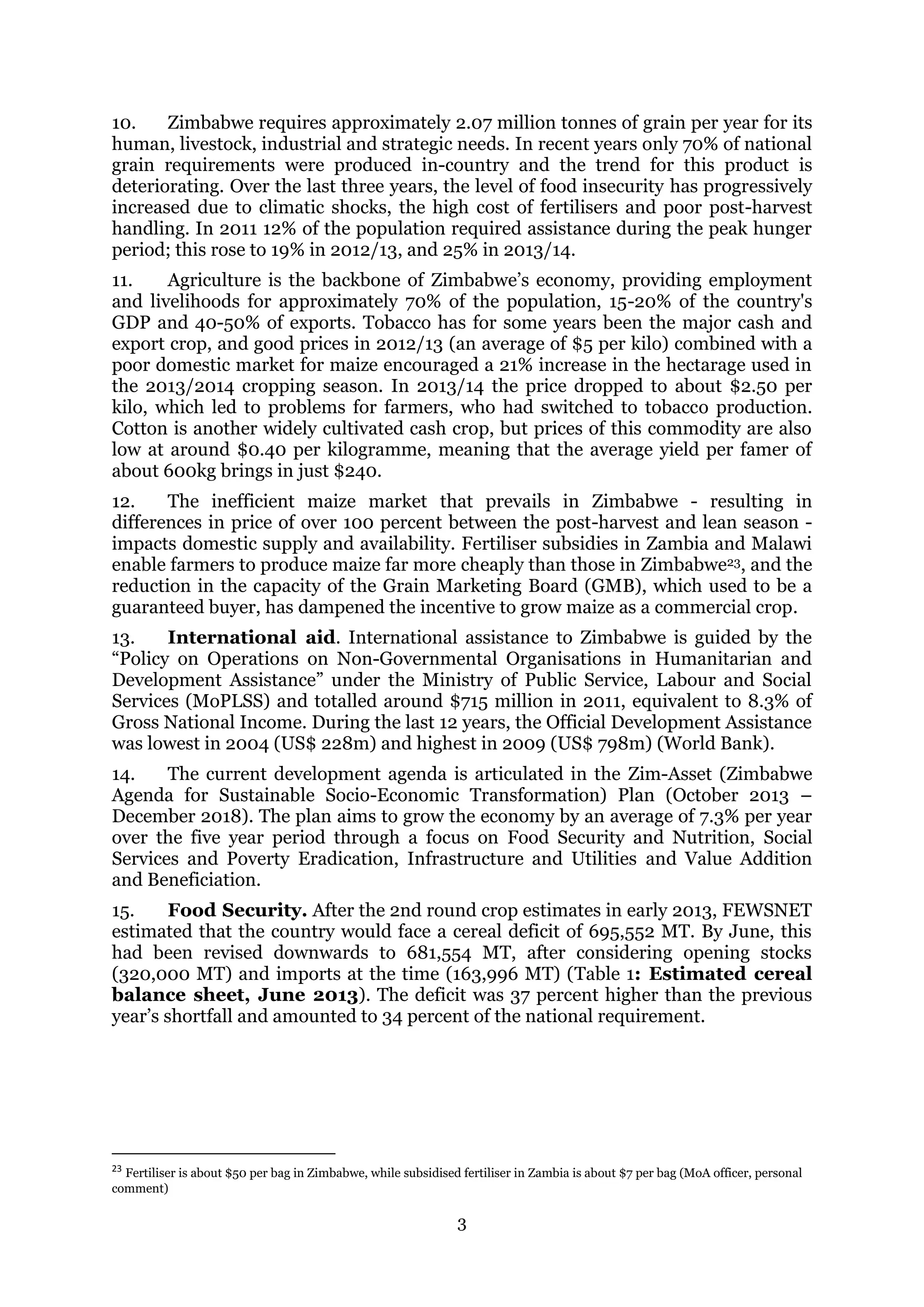 3
10. Zimbabwe requires approximately 2.07 million tonnes of grain per year for its
human, livestock, industrial and strategic needs. In recent years only 70% of national
grain requirements were produced in-country and the trend for this product is
deteriorating. Over the last three years, the level of food insecurity has progressively
increased due to climatic shocks, the high cost of fertilisers and poor post-harvest
handling. In 2011 12% of the population required assistance during the peak hunger
period; this rose to 19% in 2012/13, and 25% in 2013/14.
11. Agriculture is the backbone of Zimbabwe’s economy, providing employment
and livelihoods for approximately 70% of the population, 15-20% of the country's
GDP and 40-50% of exports. Tobacco has for some years been the major cash and
export crop, and good prices in 2012/13 (an average of $5 per kilo) combined with a
poor domestic market for maize encouraged a 21% increase in the hectarage used in
the 2013/2014 cropping season. In 2013/14 the price dropped to about $2.50 per
kilo, which led to problems for farmers, who had switched to tobacco production.
Cotton is another widely cultivated cash crop, but prices of this commodity are also
low at around $0.40 per kilogramme, meaning that the average yield per famer of
about 600kg brings in just $240.
12. The inefficient maize market that prevails in Zimbabwe - resulting in
differences in price of over 100 percent between the post-harvest and lean season -
impacts domestic supply and availability. Fertiliser subsidies in Zambia and Malawi
enable farmers to produce maize far more cheaply than those in Zimbabwe23, and the
reduction in the capacity of the Grain Marketing Board (GMB), which used to be a
guaranteed buyer, has dampened the incentive to grow maize as a commercial crop.
13. International aid. International assistance to Zimbabwe is guided by the
“Policy on Operations on Non-Governmental Organisations in Humanitarian and
Development Assistance” under the Ministry of Public Service, Labour and Social
Services (MoPLSS) and totalled around $715 million in 2011, equivalent to 8.3% of
Gross National Income. During the last 12 years, the Official Development Assistance
was lowest in 2004 (US$ 228m) and highest in 2009 (US$ 798m) (World Bank).
14. The current development agenda is articulated in the Zim-Asset (Zimbabwe
Agenda for Sustainable Socio-Economic Transformation) Plan (October 2013 –
December 2018). The plan aims to grow the economy by an average of 7.3% per year
over the five year period through a focus on Food Security and Nutrition, Social
Services and Poverty Eradication, Infrastructure and Utilities and Value Addition
and Beneficiation.
15. Food Security. After the 2nd round crop estimates in early 2013, FEWSNET
estimated that the country would face a cereal deficit of 695,552 MT. By June, this
had been revised downwards to 681,554 MT, after considering opening stocks
(320,000 MT) and imports at the time (163,996 MT) (Table 1: Estimated cereal
balance sheet, June 2013). The deficit was 37 percent higher than the previous
year’s shortfall and amounted to 34 percent of the national requirement.
23
Fertiliser is about $50 per bag in Zimbabwe, while subsidised fertiliser in Zambia is about $7 per bag (MoA officer, personal
comment)
 