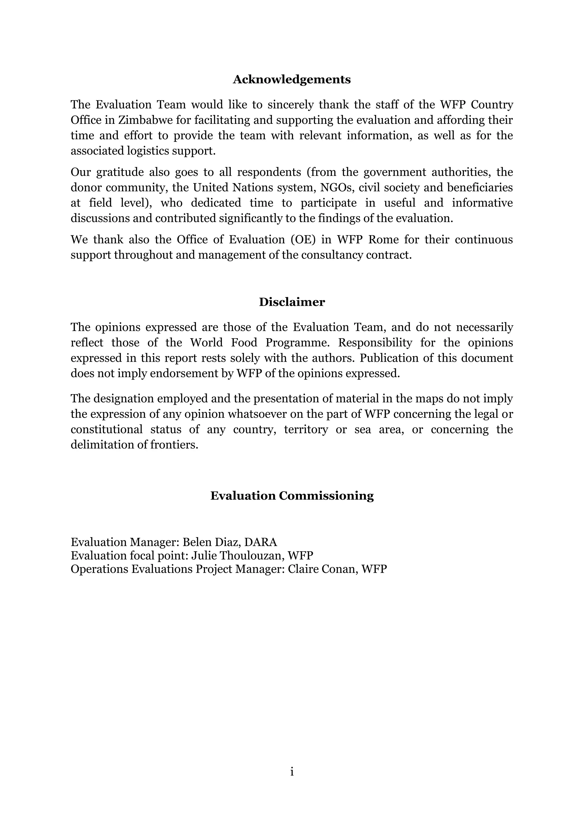 i
Acknowledgements
The Evaluation Team would like to sincerely thank the staff of the WFP Country
Office in Zimbabwe for facilitating and supporting the evaluation and affording their
time and effort to provide the team with relevant information, as well as for the
associated logistics support.
Our gratitude also goes to all respondents (from the government authorities, the
donor community, the United Nations system, NGOs, civil society and beneficiaries
at field level), who dedicated time to participate in useful and informative
discussions and contributed significantly to the findings of the evaluation.
We thank also the Office of Evaluation (OE) in WFP Rome for their continuous
support throughout and management of the consultancy contract.
Disclaimer
The opinions expressed are those of the Evaluation Team, and do not necessarily
reflect those of the World Food Programme. Responsibility for the opinions
expressed in this report rests solely with the authors. Publication of this document
does not imply endorsement by WFP of the opinions expressed.
The designation employed and the presentation of material in the maps do not imply
the expression of any opinion whatsoever on the part of WFP concerning the legal or
constitutional status of any country, territory or sea area, or concerning the
delimitation of frontiers.
Evaluation Commissioning
Evaluation Manager: Belen Diaz, DARA
Evaluation focal point: Julie Thoulouzan, WFP
Operations Evaluations Project Manager: Claire Conan, WFP
 