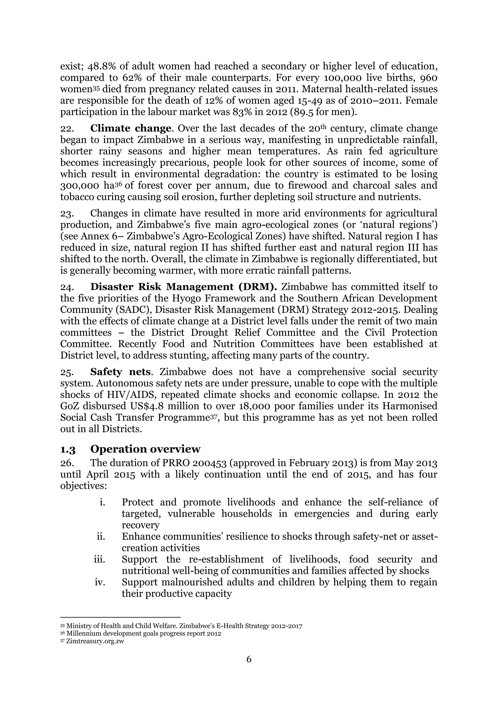 6
exist; 48.8% of adult women had reached a secondary or higher level of education,
compared to 62% of their male counterparts. For every 100,000 live births, 960
women35 died from pregnancy related causes in 2011. Maternal health-related issues
are responsible for the death of 12% of women aged 15-49 as of 2010–2011. Female
participation in the labour market was 83% in 2012 (89.5 for men).
22. Climate change. Over the last decades of the 20th century, climate change
began to impact Zimbabwe in a serious way, manifesting in unpredictable rainfall,
shorter rainy seasons and higher mean temperatures. As rain fed agriculture
becomes increasingly precarious, people look for other sources of income, some of
which result in environmental degradation: the country is estimated to be losing
300,000 ha36 of forest cover per annum, due to firewood and charcoal sales and
tobacco curing causing soil erosion, further depleting soil structure and nutrients.
23. Changes in climate have resulted in more arid environments for agricultural
production, and Zimbabwe’s five main agro-ecological zones (or ‘natural regions’)
(see Annex 6– Zimbabwe’s Agro-Ecological Zones) have shifted. Natural region I has
reduced in size, natural region II has shifted further east and natural region III has
shifted to the north. Overall, the climate in Zimbabwe is regionally differentiated, but
is generally becoming warmer, with more erratic rainfall patterns.
24. Disaster Risk Management (DRM). Zimbabwe has committed itself to
the five priorities of the Hyogo Framework and the Southern African Development
Community (SADC), Disaster Risk Management (DRM) Strategy 2012-2015. Dealing
with the effects of climate change at a District level falls under the remit of two main
committees – the District Drought Relief Committee and the Civil Protection
Committee. Recently Food and Nutrition Committees have been established at
District level, to address stunting, affecting many parts of the country.
25. Safety nets. Zimbabwe does not have a comprehensive social security
system. Autonomous safety nets are under pressure, unable to cope with the multiple
shocks of HIV/AIDS, repeated climate shocks and economic collapse. In 2012 the
GoZ disbursed US$4.8 million to over 18,000 poor families under its Harmonised
Social Cash Transfer Programme37, but this programme has as yet not been rolled
out in all Districts.
1.3 Operation overview
26. The duration of PRRO 200453 (approved in February 2013) is from May 2013
until April 2015 with a likely continuation until the end of 2015, and has four
objectives:
i. Protect and promote livelihoods and enhance the self-reliance of
targeted, vulnerable households in emergencies and during early
recovery
ii. Enhance communities’ resilience to shocks through safety-net or asset-
creation activities
iii. Support the re-establishment of livelihoods, food security and
nutritional well-being of communities and families affected by shocks
iv. Support malnourished adults and children by helping them to regain
their productive capacity
35 Ministry of Health and Child Welfare. Zimbabwe’s E-Health Strategy 2012-2017
36 Millennium development goals progress report 2012
37 Zimtreasury.org.zw
 
