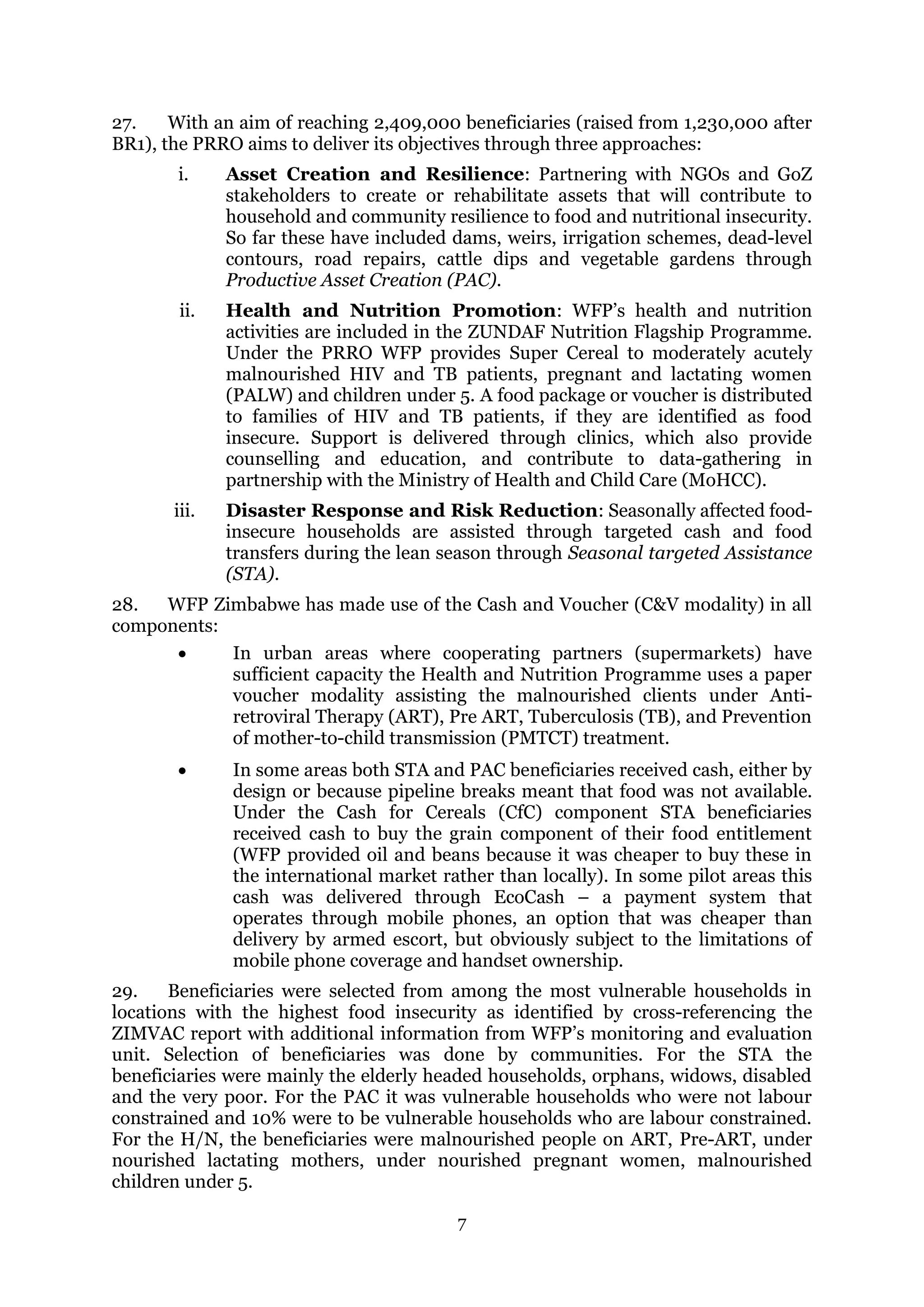 7
27. With an aim of reaching 2,409,000 beneficiaries (raised from 1,230,000 after
BR1), the PRRO aims to deliver its objectives through three approaches:
i. Asset Creation and Resilience: Partnering with NGOs and GoZ
stakeholders to create or rehabilitate assets that will contribute to
household and community resilience to food and nutritional insecurity.
So far these have included dams, weirs, irrigation schemes, dead-level
contours, road repairs, cattle dips and vegetable gardens through
Productive Asset Creation (PAC).
ii. Health and Nutrition Promotion: WFP’s health and nutrition
activities are included in the ZUNDAF Nutrition Flagship Programme.
Under the PRRO WFP provides Super Cereal to moderately acutely
malnourished HIV and TB patients, pregnant and lactating women
(PALW) and children under 5. A food package or voucher is distributed
to families of HIV and TB patients, if they are identified as food
insecure. Support is delivered through clinics, which also provide
counselling and education, and contribute to data-gathering in
partnership with the Ministry of Health and Child Care (MoHCC).
iii. Disaster Response and Risk Reduction: Seasonally affected food-
insecure households are assisted through targeted cash and food
transfers during the lean season through Seasonal targeted Assistance
(STA).
28. WFP Zimbabwe has made use of the Cash and Voucher (C&V modality) in all
components:
 In urban areas where cooperating partners (supermarkets) have
sufficient capacity the Health and Nutrition Programme uses a paper
voucher modality assisting the malnourished clients under Anti-
retroviral Therapy (ART), Pre ART, Tuberculosis (TB), and Prevention
of mother-to-child transmission (PMTCT) treatment.
 In some areas both STA and PAC beneficiaries received cash, either by
design or because pipeline breaks meant that food was not available.
Under the Cash for Cereals (CfC) component STA beneficiaries
received cash to buy the grain component of their food entitlement
(WFP provided oil and beans because it was cheaper to buy these in
the international market rather than locally). In some pilot areas this
cash was delivered through EcoCash – a payment system that
operates through mobile phones, an option that was cheaper than
delivery by armed escort, but obviously subject to the limitations of
mobile phone coverage and handset ownership.
29. Beneficiaries were selected from among the most vulnerable households in
locations with the highest food insecurity as identified by cross-referencing the
ZIMVAC report with additional information from WFP’s monitoring and evaluation
unit. Selection of beneficiaries was done by communities. For the STA the
beneficiaries were mainly the elderly headed households, orphans, widows, disabled
and the very poor. For the PAC it was vulnerable households who were not labour
constrained and 10% were to be vulnerable households who are labour constrained.
For the H/N, the beneficiaries were malnourished people on ART, Pre-ART, under
nourished lactating mothers, under nourished pregnant women, malnourished
children under 5.
 