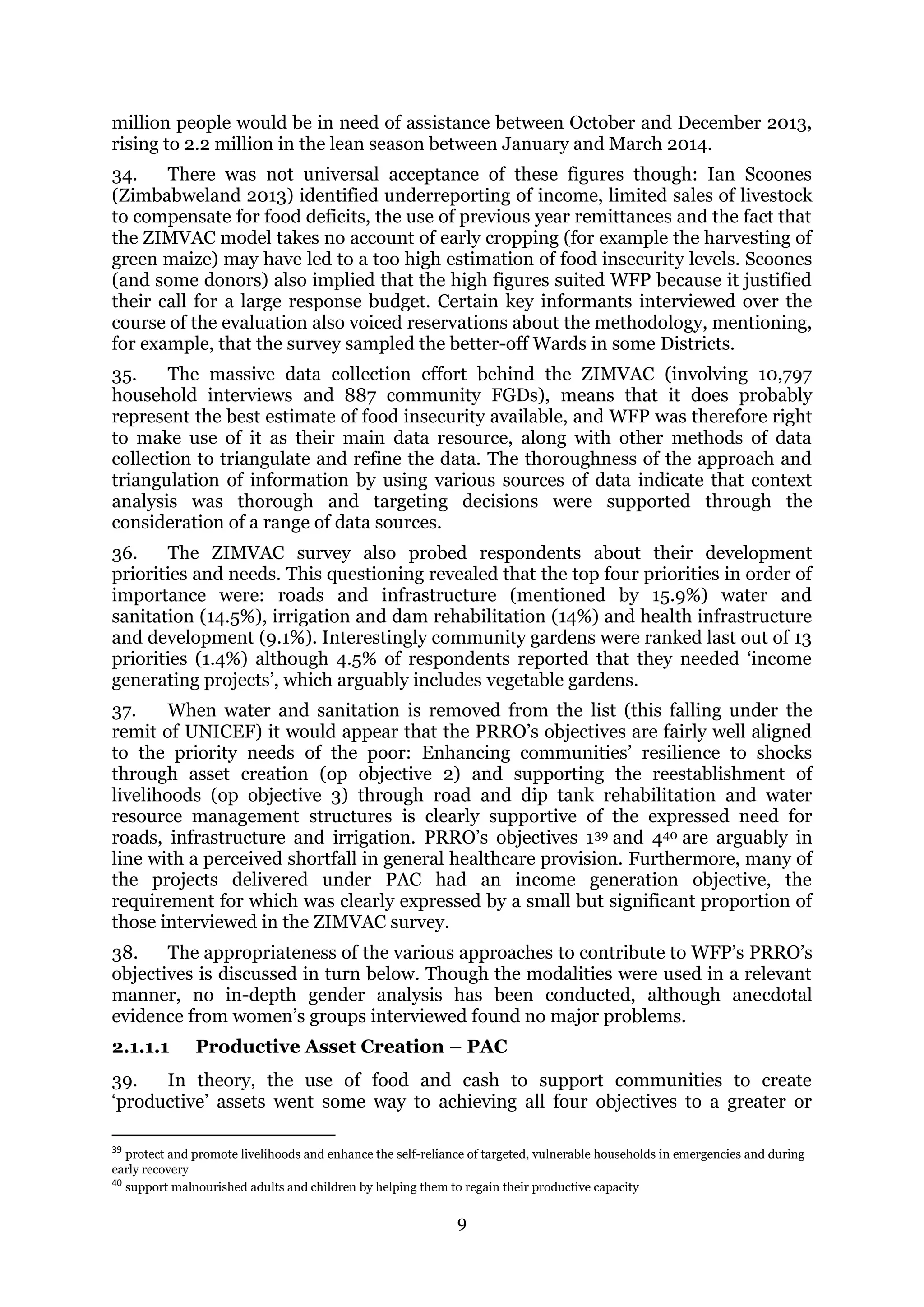 9
million people would be in need of assistance between October and December 2013,
rising to 2.2 million in the lean season between January and March 2014.
34. There was not universal acceptance of these figures though: Ian Scoones
(Zimbabweland 2013) identified underreporting of income, limited sales of livestock
to compensate for food deficits, the use of previous year remittances and the fact that
the ZIMVAC model takes no account of early cropping (for example the harvesting of
green maize) may have led to a too high estimation of food insecurity levels. Scoones
(and some donors) also implied that the high figures suited WFP because it justified
their call for a large response budget. Certain key informants interviewed over the
course of the evaluation also voiced reservations about the methodology, mentioning,
for example, that the survey sampled the better-off Wards in some Districts.
35. The massive data collection effort behind the ZIMVAC (involving 10,797
household interviews and 887 community FGDs), means that it does probably
represent the best estimate of food insecurity available, and WFP was therefore right
to make use of it as their main data resource, along with other methods of data
collection to triangulate and refine the data. The thoroughness of the approach and
triangulation of information by using various sources of data indicate that context
analysis was thorough and targeting decisions were supported through the
consideration of a range of data sources.
36. The ZIMVAC survey also probed respondents about their development
priorities and needs. This questioning revealed that the top four priorities in order of
importance were: roads and infrastructure (mentioned by 15.9%) water and
sanitation (14.5%), irrigation and dam rehabilitation (14%) and health infrastructure
and development (9.1%). Interestingly community gardens were ranked last out of 13
priorities (1.4%) although 4.5% of respondents reported that they needed ‘income
generating projects’, which arguably includes vegetable gardens.
37. When water and sanitation is removed from the list (this falling under the
remit of UNICEF) it would appear that the PRRO’s objectives are fairly well aligned
to the priority needs of the poor: Enhancing communities’ resilience to shocks
through asset creation (op objective 2) and supporting the reestablishment of
livelihoods (op objective 3) through road and dip tank rehabilitation and water
resource management structures is clearly supportive of the expressed need for
roads, infrastructure and irrigation. PRRO’s objectives 139 and 440 are arguably in
line with a perceived shortfall in general healthcare provision. Furthermore, many of
the projects delivered under PAC had an income generation objective, the
requirement for which was clearly expressed by a small but significant proportion of
those interviewed in the ZIMVAC survey.
38. The appropriateness of the various approaches to contribute to WFP’s PRRO’s
objectives is discussed in turn below. Though the modalities were used in a relevant
manner, no in-depth gender analysis has been conducted, although anecdotal
evidence from women’s groups interviewed found no major problems.
2.1.1.1 Productive Asset Creation – PAC
39. In theory, the use of food and cash to support communities to create
‘productive’ assets went some way to achieving all four objectives to a greater or
39
protect and promote livelihoods and enhance the self-reliance of targeted, vulnerable households in emergencies and during
early recovery
40
support malnourished adults and children by helping them to regain their productive capacity
 