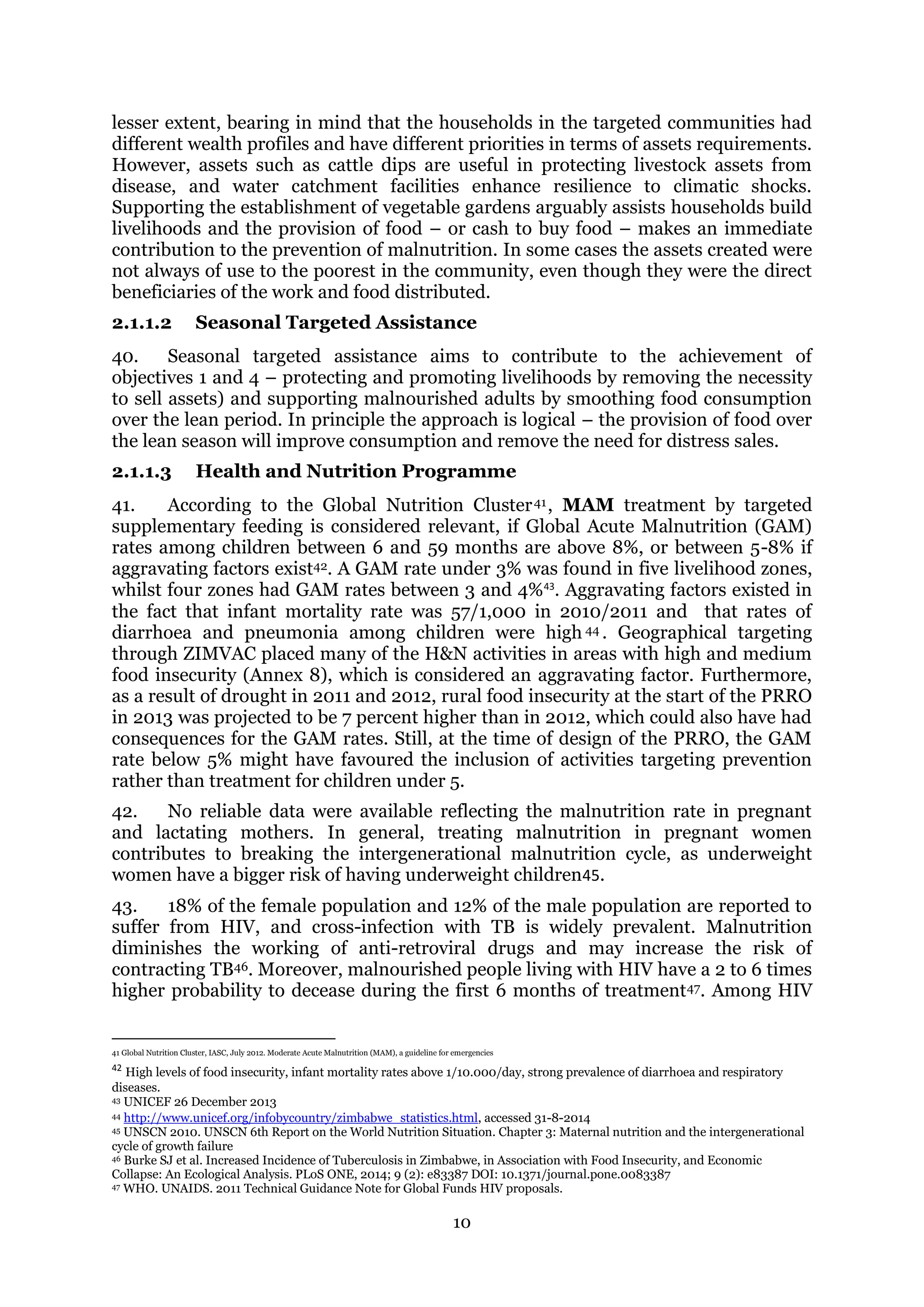 10
lesser extent, bearing in mind that the households in the targeted communities had
different wealth profiles and have different priorities in terms of assets requirements.
However, assets such as cattle dips are useful in protecting livestock assets from
disease, and water catchment facilities enhance resilience to climatic shocks.
Supporting the establishment of vegetable gardens arguably assists households build
livelihoods and the provision of food – or cash to buy food – makes an immediate
contribution to the prevention of malnutrition. In some cases the assets created were
not always of use to the poorest in the community, even though they were the direct
beneficiaries of the work and food distributed.
2.1.1.2 Seasonal Targeted Assistance
40. Seasonal targeted assistance aims to contribute to the achievement of
objectives 1 and 4 – protecting and promoting livelihoods by removing the necessity
to sell assets) and supporting malnourished adults by smoothing food consumption
over the lean period. In principle the approach is logical – the provision of food over
the lean season will improve consumption and remove the need for distress sales.
2.1.1.3 Health and Nutrition Programme
41. According to the Global Nutrition Cluster41, MAM treatment by targeted
supplementary feeding is considered relevant, if Global Acute Malnutrition (GAM)
rates among children between 6 and 59 months are above 8%, or between 5-8% if
aggravating factors exist42. A GAM rate under 3% was found in five livelihood zones,
whilst four zones had GAM rates between 3 and 4%43
. Aggravating factors existed in
the fact that infant mortality rate was 57/1,000 in 2010/2011 and that rates of
diarrhoea and pneumonia among children were high 44 . Geographical targeting
through ZIMVAC placed many of the H&N activities in areas with high and medium
food insecurity (Annex 8), which is considered an aggravating factor. Furthermore,
as a result of drought in 2011 and 2012, rural food insecurity at the start of the PRRO
in 2013 was projected to be 7 percent higher than in 2012, which could also have had
consequences for the GAM rates. Still, at the time of design of the PRRO, the GAM
rate below 5% might have favoured the inclusion of activities targeting prevention
rather than treatment for children under 5.
42. No reliable data were available reflecting the malnutrition rate in pregnant
and lactating mothers. In general, treating malnutrition in pregnant women
contributes to breaking the intergenerational malnutrition cycle, as underweight
women have a bigger risk of having underweight children45.
43. 18% of the female population and 12% of the male population are reported to
suffer from HIV, and cross-infection with TB is widely prevalent. Malnutrition
diminishes the working of anti-retroviral drugs and may increase the risk of
contracting TB46. Moreover, malnourished people living with HIV have a 2 to 6 times
higher probability to decease during the first 6 months of treatment47. Among HIV
41 Global Nutrition Cluster, IASC, July 2012. Moderate Acute Malnutrition (MAM), a guideline for emergencies
42
High levels of food insecurity, infant mortality rates above 1/10.000/day, strong prevalence of diarrhoea and respiratory
diseases.
43 UNICEF 26 December 2013
44 http://www.unicef.org/infobycountry/zimbabwe_statistics.html, accessed 31-8-2014
45 UNSCN 2010. UNSCN 6th Report on the World Nutrition Situation. Chapter 3: Maternal nutrition and the intergenerational
cycle of growth failure
46 Burke SJ et al. Increased Incidence of Tuberculosis in Zimbabwe, in Association with Food Insecurity, and Economic
Collapse: An Ecological Analysis. PLoS ONE, 2014; 9 (2): e83387 DOI: 10.1371/journal.pone.0083387
47 WHO. UNAIDS. 2011 Technical Guidance Note for Global Funds HIV proposals.
 